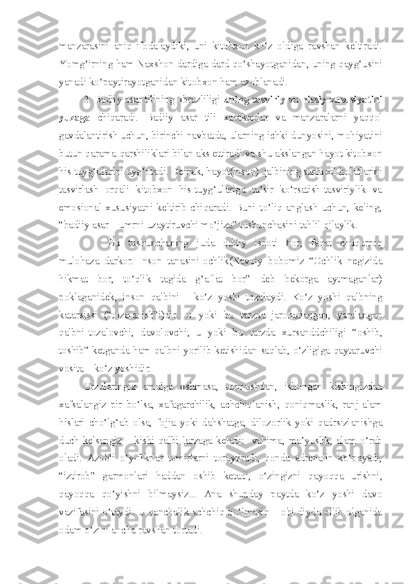 manzarasini   aniq   ifodalaydiki,   uni   kitobxon   ko‘z   oldiga   ravshan   keltiradi.
Yomg‘irning ham Naxshon dardiga dard qo‘shayotganidan, uning qayg‘usini
yanadi ko‘paytirayotganidan kitobxon ham azoblanadi.
2. Badiiy asar tilining obrazliligi  uning tasviriy va hissiy xususiyatini
yuzaga   chiqaradi.   Badiiy   asar   tili   xarakterlar   va   manzaralarni   yaqqol
gavdalantirish uchun, birinchi navbatda, ularning ichki dunyosini, mohiyatini
butun qarama-qarshiliklari bilan aks ettiradi va shu akslangan hayot kitobxon
his-tuyg‘ularini uyg‘otadi. Demak, hayot(inson) qalbining turfa xil holatlarini
tasvirlash   orqali   kitobxon   his-tuyg‘ulariga   ta’sir   ko‘rsatish-tasviriylik   va
emosional   xususiyatni   keltirib   chiqaradi.   Buni   to‘liq   anglash   uchun,   keling,
“badiiy asar – umrni uzaytiruvchi mo‘jiza” tushunchasini tahlil qilaylik.
Bu   tushunchaning   juda   oddiy   isboti   bor;   faqat   chuqurroq
mulohaza   darkor.   Inson   tanasini-ochlik(Navoiy   bobomiz   “Ochlik   negizida
hikmat   bor,   to‘qlik   tagida   g‘aflat   bor”   deb   bekorga   aytmaganlar)
poklaganidek,   inson   qalbini   -   ko‘z   yoshi   tozalaydi.   Ko‘z   yoshi   qalbning
katarsissi   (“tozalanish”i)dir.   U   yoki   bu   tarzda   jarohatlangan,   yaralangan
qalbni-tozalovchi,   davolovchi;   u   yoki   bu   tarzda   xursanddchiligi   “oshib,
toshib” ketganda ham qalbni yorilib ketishidan saqlab, o‘zligiga qaytaruvchi
vosita – ko‘z yoshidir.
Orzularingiz   amalga   oshmasa,   turmushdan,   ishongan   kishingizdan
xafsalangiz   pir   bo‘lsa,   xafagarchilik,   achchiqlanish,   qoniqmaslik,   ranj-alam
hislari   cho‘lg‘ab   olsa,   fojia   yoki   dahshatga,   dilozorlik   yoki   qadrsizlanishga
duch  kelsangiz  –  kishi  qalbi  larzaga  keladi:    vahima,  ma’yuslik,  alam  o‘rab
oladi.   Azobli   o‘y-fikrlar   tomirlarni   toraytiradi,   qonda   adrenalin   ko‘payadi,
“iztirob”   garmonlari   haddan   oshib   ketadi,   o‘zingizni   qayoqqa   urishni,
qayoqqa   qo‘yishni   bilmaysiz...   Ana   shunday   paytda   ko‘z   yoshi   davo
vazifasini o‘taydi. U qanchalik achchiq bo‘lmasin – obi diyda qilib olganida
odam o‘zini ancha ravshan tortadi.  