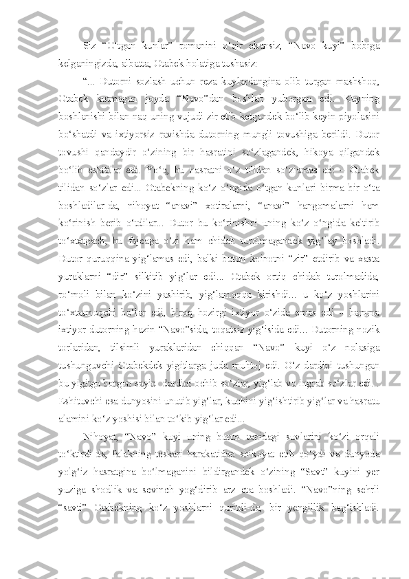 Siz   “O‘tgan   kunlar”   romanini   o‘qir   ekansiz,   “Navo   kuyi”   bobiga
kelganingizda, albatta, Otabek holatiga tushasiz:
“...   Dutorni   sozlash   uchun   reza   kuylardangina   olib   turgan   mashshoq,
Otabek   kutmagan   joyda   “Navo”dan   boshlab   yuborgan   edi.   Kuyning
boshlanishi bilan naq uning vujudi zir etib ketgandek bo‘lib keyin piyolasini
bo‘shatdi   va   ixtiyorsiz   ravishda   dutorning   mungli   tovushiga   berildi.   Dutor
tovushi   qandaydir   o‘zining   bir   hasratini   so‘zlagandek,   hikoya   qilgandek
bo‘lib   eshitilar   edi.   Yo‘q,   bu   hasratni   o‘z   tilidan   so‘zlamas   edi   –   Otabek
tilidan   so‘zlar   edi...   Otabekning   ko‘z   o‘ngida   o‘tgan   kunlari   birma-bir   o‘ta
boshladilar-da,   nihoyat   “anavi”   xotiralarni,   “anavi”   hangomalarni   ham
ko‘rinish   berib   o‘tdilar...   Dutor   bu   ko‘rinishni   uning   ko‘z   o‘ngida   keltirib
to‘xtatgach,   bu   fojeaga   o‘zi   ham   chidab   turolmagandek   yig‘lay   boshladi.
Dutor   quruqqina   yig‘lamas   edi,   balki   butun   koinotni   “zir”   etdirib   va   xasta
yuraklarni   “dir”   silkitib   yig‘lar   edi...   Otabek   ortiq   chidab   turolmadida,
ro‘moli   bilan   ko‘zini   yashirib,   yig‘lamoqqa   kirishdi...   u   ko‘z   yoshlarini
to‘xtatmoqchi   bo‘lar   edi,   biroq   hozirgi   ixtiyor   o‘zida   emas   edi   –   hamma
ixtiyor dutorning hazin “Navo”sida, toqatsiz yig‘isida edi... Dutorning nozik
torlaridan,   tilsimli   yuraklaridan   chiqqan   “Navo”   kuyi   o‘z   nolasiga
tushunguvchi   Otabekdek   yigitlarga   juda   muhtoj   edi.   O‘z   dardini   tushungan
bu yigitga borgan sayin  dardini ochib so‘zlar, yig‘lab va ingrab so‘zlar edi...
Eshituvchi esa dunyosini unutib yig‘lar, kuchini yig‘ishtirib yig‘lar va hasratu
alamini ko‘z yoshisi bilan to‘kib yig‘lar edi...
Nihoyat,   “Navo”   kuyi   uning   butun   tanidagi   suvlarini   ko‘zi   orqali
to‘ktirdi-da,   falakning   teskari   harakatidan   shikoyat   etib   qo‘ydi   va   dunyoda
yolg‘iz   hasratgina   bo‘lmaganini   bildirgandek   o‘zining   “Savt”   kuyini   yer
yuziga   shodlik   va   sevinch   yog‘dirib   arz   eta   boshladi.   “Navo”ning   sehrli
“savti”   Otabekning   ko‘z   yoshlarni   quritdi-da,   bir   yengillik   bag‘ishladi. 