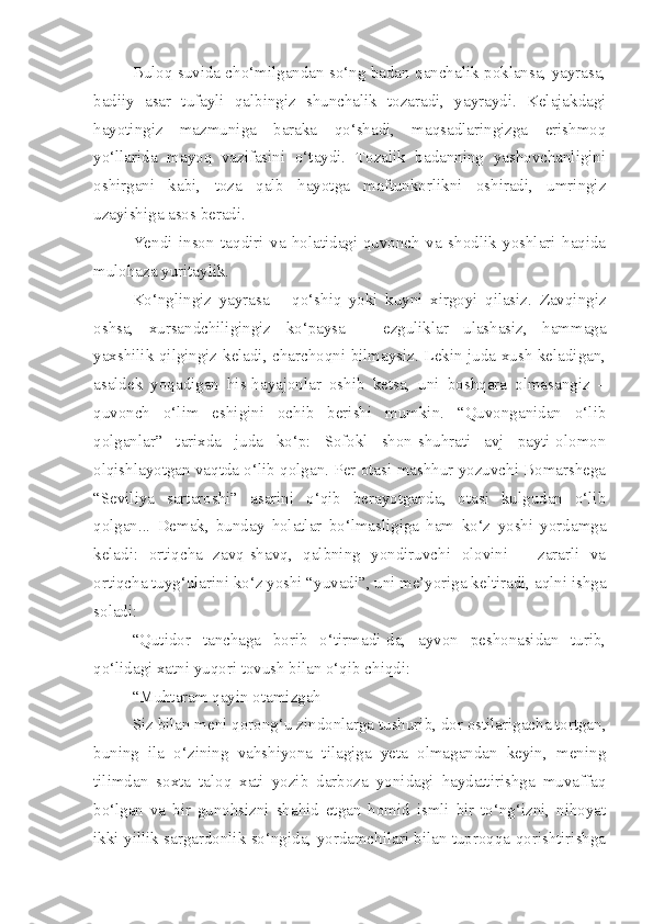 Buloq suvida cho‘milgandan so‘ng badan qanchalik poklansa, yayrasa,
badiiy   asar   tufayli   qalbingiz   shunchalik   tozaradi,   yayraydi.   Kelajakdagi
hayotingiz   mazmuniga   baraka   qo‘shadi,   maqsadlaringizga   erishmoq
yo‘llarida   mayoq   vazifasini   o‘taydi.   Tozalik   badanning   yashovchanligini
oshirgani   kabi,   toza   qalb   hayotga   maftunkorlikni   oshiradi,   umringiz
uzayishiga asos beradi. 
Yendi   inson   taqdiri   va   holatidagi-quvonch   va   shodlik   yoshlari   haqida
mulohaza yuritaylik. 
Ko‘nglingiz   yayrasa   –   qo‘shiq   yoki   kuyni   xirgoyi   qilasiz.   Zavqingiz
oshsa,   xursandchiligingiz   ko‘paysa   –   ezguliklar   ulashasiz,   hammaga
yaxshilik qilgingiz keladi, charchoqni bilmaysiz. Lekin juda xush keladigan,
asaldek   yoqadigan   his-hayajonlar   oshib   ketsa,   uni   boshqara   olmasangiz   –
quvonch   o‘lim   eshigini   ochib   berishi   mumkin.   “Quvonganidan   o‘lib
qolganlar”   tarixda   juda   ko‘p:   Sofokl   shon-shuhrati   avj   payti-olomon
olqishlayotgan vaqtda o‘lib qolgan. Per otasi mashhur yozuvchi Bomarshega
“Seviliya   sartaroshi”   asarini   o‘qib   berayotganda,   otasi   kulgudan   o‘lib
qolgan...   Demak,   bunday   holatlar   bo‘lmasligiga   ham   ko‘z   yoshi   yordamga
keladi:   ortiqcha   zavq-shavq,   qalbning   yondiruvchi   olovini   –   zararli   va
ortiqcha tuyg‘ularini ko‘z yoshi “yuvadi”, uni me’yoriga keltiradi, aqlni ishga
soladi:
“Qutidor   tanchaga   borib   o‘tirmadi-da,   ayvon   peshonasidan   turib,
qo‘lidagi xatni yuqori tovush bilan o‘qib chiqdi:
“Muhtaram qayin otamizgah
Siz bilan meni qorong‘u zindonlarga tushurib, dor ostilarigacha tortgan,
buning   ila   o‘zining   vahshiyona   tilagiga   yeta   olmagandan   keyin,   mening
tilimdan   soxta   taloq   xati   yozib   darboza   yonidagi   haydattirishga   muvaffaq
bo‘lgan   va   bir   gunohsizni   shahid   etgan   homid   ismli   bir   to‘ng‘izni,   nihoyat
ikki yillik sargardonlik so‘ngida, yordamchilari bilan tuproqqa qorishtirishga 