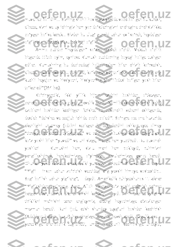 muvaffaq bo‘ldim... Sizning shonli hovlingiz yonida voqe bo‘lgan bu kurash,
albatta,  sizni  va  uy  ichingiz  ham  yor-do‘stlaringizni  anchagina  tinchsizlikka
qo‘ygan bo‘lsa kerak... Sizdan bu ulug‘ gunohi uchun avf so‘rab, haydalgan
o‘g‘lingiz – Otabek Yusufbek hoji o‘g‘li”.
Ammo   qutidor   “haydalgan”   so‘zini   tashlab   o‘qidi.   Maktub   o‘qilib
bitganda   Oftob   oyim,   ayniqsa   Kumush   qutidorning   boyagi   holiga   tushgan
edilar.   Kumushning   bu   daqiqadagi   holini   qalam   bilan   chizib   ko‘rsatish,
albatta, mumkin emas. U titrar edi, ko‘kargan edi, to‘lg‘anar edi... hozirgi eng
kuchli   hayajon   va   hissiyotni,   hissiyotning   a’lo   ifodasi   bo‘lgan   yosh   bilan
to‘kar edi”(264-bet).
Ko‘rinyaptiki,   ikki   yillik   hijron   azobini   boshidan   o‘tkazgan,
qanchadan-qancha   (taloq   xati,   bevalik   dardi,   Komilbekka   unashtirish   kabi)
azoblarni   boshidan   kechirgan   farishta   bu   quvonchli   xabarni   eshitganda,
dastlab   “dahshat   va   taajjub   ichida   qotib   qoladi”.   So‘ngra   ota-ona   huzurida
ekanligini   unutmay   (odobni   saqlagan   holda),   dardini   oshkor   ayta   olmay
“titraydi,   ko‘karadi,   to‘lg‘anadi”   va   qalbida   junbushga   kelgan   tuyg‘ularni
ko‘z   yoshi   bilan   “yuvadi”   va   uni   sizga,   menga   ham   yuqtiradi.   Bu   quvonch
yoshlari   –   Kumushni   ham,   siz-u   meni   ham   poklaydi,   ruhimizni
yengillashtiradi,   harakatimizga,   o‘yimizga,   orzularimizga   qanot   beradi.
Chunki   “yosh   ko‘zdan   emas,   balki   yurakdan   chiqadi”.   Shu   sabab   U.Freyd:
“Yig‘i   –   inson   uchun   zo‘riqish   vaqtidagi   eng   yaxshi   himoya   vositasidir...
Sog‘   bo‘lish   uchun   yig‘lang”,   –   deydi.   Amerikalik   ruhiyatshunos   T.Lekner
“Yig‘lashdan   uyalmang.   Agar,   Alloh   insonga   ko‘z   yoshi   atalmish   ne’mat
bergan   ekan,   demak   ular   to‘kilishi   kerak”,   -   deydi.   Jonli   asar   tufayligina
tiriklikni   ma’nisini   teran   anglaymiz,   ertangi   hayotimizga   e’zozlangan
mazmun   beradi.   Buni   ijod,   etish   shunday   tuyg‘uni   boshdan   kechirish
(Adabiyot   bergan   huzur)   hayotingizga   ezgulik   baxsh   etadi.   Ezgulik   esa   –
yaratishga   chanqoqlik   tug‘diradi,   umrni   mazmunli   kechirishga   undaydi, 