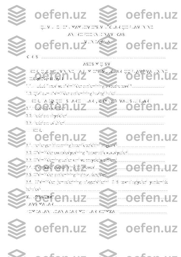 QUMLI CHO’L-YAYLOV O’SIMLIKLAR QOPLAMINING
ANTROPOGEN DINAMIKASI  
MUNDARIJA
KIRISH ...........................................…………………………………........….... ......
ASOSIY QISM
I   BOB.   QIZILQUMNING   TABIIY   O’SIMLIKLAR   QOPLAMI   VA   UNING
HOZIRGI HOLATI
1.1.  Hudud florasi va o’simliklar qoplamining qisqacha tavsifi ..................... .........
1.2.  Qizilqum o’simliklar qoplamining hozirgi holati .... . . .......................................
II  BOB. TADQIQOT SHAROITLARI, OBYEKTI VA USLUBLARI
2.1.Tadqiqot sharoitlari............................................................................................
2.2. Tadqiqot obyektlari...........................................................................................
2.3. Tadqiqot uslublari.............................................................................................
III  BOB. 
3.1.  Tanlangan biotopning botanik tarkibini o’rganish………………………… .....
3.2.  O’simliklar assotsiasiyasining fitotsenotik xususiyatlari.. ……………… …….
3.3.  O’simliklarning tuplar soni va proyektiv qoplami ......... ............................... .....
3.4.  O’simliklar qoplamining biomassasi .................... ..............................................
3. 5 .  O’simliklar qoplamining inqiroz .. darajalari .... ...................................................
3. 6 .   O’simliklar   jamoalarining   o’zgarishlarini   GIS   texnologiyalari   yordamida
baholash………………………………… ……........……........................ ...................
XULOSALAR ………………………….........…………….…….……......... ............
TAVSIYALAR ………………..........................................…………........... .............
FOYDALANILGAN  ADABIYOTLAR RO’YXATI ................... ......................... 