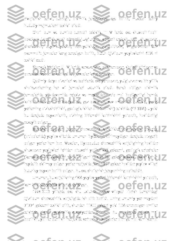 rivojlanish   tarixi,   tuprog`i,   o`simlik   jamoalariga   ega   bo`lib,   mustaqil   tabiiy
hududiy majmualarni tashkil qiladi. 
Cho`l   qum   va   qumloq   tuproqli   tekislik   THM   larda   esa   shuvoqli-iloqli-
oqsaksovulzor,   shuvoqli-efemerli-juzg’unzor,   efimerli-aralash   o`tli   shuvoqzor,
cherkezzor,   quyonsuyakzor,   oqboyalishzor,   qizilboltirzor,   singrenzorlar   kabi
psammofit   jamoalar   keng   tarqalgan   bo`lib,   butun   Qizilqum   yaylovlarini   60%   ni
tashkil etadi.
Shorxok botiqlar THM larida sarsazanzor, qorabaroqzor, sho`rali ajiriqzor va
qorasaksovulzorlar kabi galofit jamoalar keng tarqalgan. 
Qadimiy daryo o`zanlari va taqirlarda esa yantoqzor, yulg`unzor va bir yillik
sho`razorlarning   har   xil   jamoalari   ustunlik   qiladi.   Sanab   o`tilgan   o`simlik
jamoalarida   yil   davomida   rejasiz   va   meyoridan   ortiq   mol   boqilganligi   hamda
ko`plab   texnogen   omillar   (yo`llar,   gaz   quvurlari,   suv   omborlari   qurilishi,   yangi
yerlarning o`zlashtirilishi, geologik ishlar olib borilishi) ta`sirida (43-55%) u yoki
bu   darajada   payxonlanib,   o`zining   birlamchi   ko`rinishini   yo`qotib,   hosildorligi
pasayib qolgan. 
Xaritalari   tuzilgan   barcha   chorvachilik   xo’jaliklarining   yaylov   tiplarida
(o`tloqlarida) yaylov sifatida umuman foydalanib bo`lmaydigan darajada o`zgarib
qolgan   yerlar   ham   bor.   Masalan,   Oyoqquduq   chorvachilik   xo`jaligining   hosildor
shuvoqzor   yaylovlari   ichidan   o`tuvchi   yo`llar   995   gektarni,   geologik   ariqchalar
(kanavalar) 1300 gektarni tashkil qilgani bois va 250 gektar saksovul ekish uchun
haydalib ekilmay qolgan yerlar natijasida jami 1500 gektar hosildor yaylov xillari
butunlay payxon bo`lib qolgan. Bu esa cho`lanish jarayonining oqibatidir.
Umuman, bu xo`jalikning 48% yaylov yerlari birlamchi ko`rinishini yo`qotib,
kam hosildor yaylov xillariga aylangan. 
1998-2002   yillarda   esa   shu   uslubda   Jizzax   viloyati   Forish   tumanidagi
Qizilqum   chorvachilik   xo`jaligida   ish   olib   borildi.   Uning   umumiy   yer   maydoni
71774 gektarni tashkil qilib, shundan 11800 gektari yoki 10% antropogen omillar
ta`sirida   qisman   yaylovlik   xususiyatidan   chiqqan.   Bu   maydonda   rejasiz   mol
boqilishi, yo`llar qurilishi natijasida serhosil shuvoqzorlar o`rniga mol kam istemol 