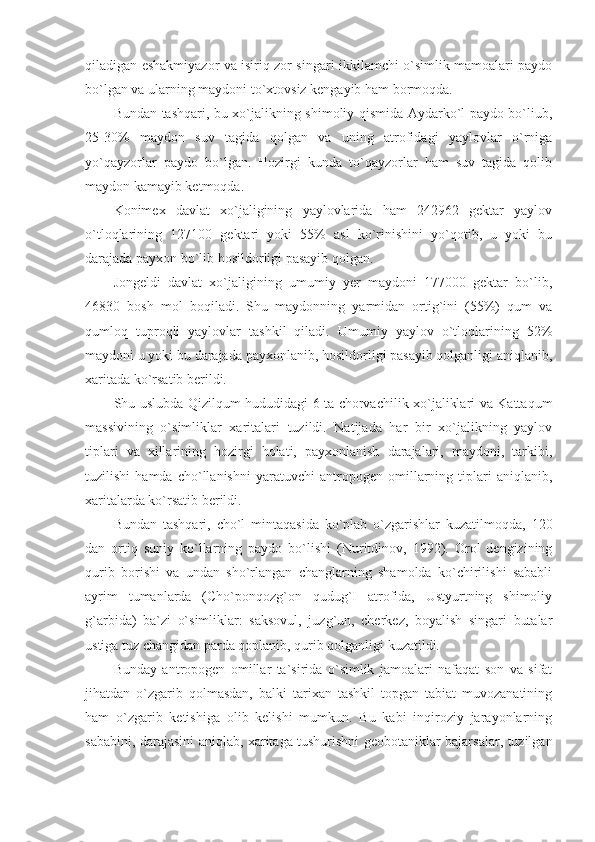 qiladigan eshakmiyazor va isiriq zor singari ikkilamchi o`simlik mamoalari paydo
bo`lgan va ularning maydoni to`xtovsiz kengayib ham bormoqda.
Bundan tashqari, bu xo`jalikning shimoliy qismida Aydarko`l paydo bo`liub,
25-30%   maydon   suv   tagida   qolgan   va   uning   atrofidagi   yaylovlar   o`rniga
yo`qayzorlar   paydo   bo`lgan.   Hozirgi   kunda   to`qayzorlar   ham   suv   tagida   qolib
maydon kamayib ketmoqda. 
Konimex   davlat   xo`jaligining   yaylovlarida   ham   242962   gektar   yaylov
o`tloqlarining   127100   gektari   yoki   55%   asl   ko`rinishini   yo`qotib,   u   yoki   bu
darajada payxon bo`lib hosildorligi pasayib qolgan.
Jongeldi   davlat   xo`jaligining   umumiy   yer   maydoni   177000   gektar   bo`lib,
46830   bosh   mol   boqiladi.   Shu   maydonning   yarmidan   ortig`ini   (55%)   qum   va
qumloq   tuproqli   yaylovlar   tashkil   qiladi.   Umumiy   yaylov   o`tloqlarining   52%
maydoni u yoki bu darajada payxonlanib, hosildorligi pasayib qolganligi aniqlanib,
xaritada ko`rsatib berildi.
Shu uslubda Qizilqum hududidagi 6 ta chorvachilik xo`jaliklari va Kattaqum
massivining   o`simliklar   xaritalari   tuzildi.   Natijada   har   bir   xo`jalikning   yaylov
tiplari   va   xillarining   hozirgi   holati,   payxonlanish   darajalari,   maydoni,   tarkibi,
tuzilishi   hamda   cho`llanishni   yaratuvchi   antropogen   omillarning   tiplari   aniqlanib,
xaritalarda ko`rsatib berildi. 
Bundan   tashqari,   cho`l   mintaqasida   ko`plab   o`zgarishlar   kuzatilmoqda,   120
dan   ortiq   suniy   ko`llarning   paydo   bo`lishi   (Nuritdinov,   1992).   Orol   dengizining
qurib   borishi   va   undan   sho`rlangan   changlarning   shamolda   ko`chirilishi   sababli
ayrim   tumanlarda   (Cho`ponqozg`on   qudug`I   atrofida,   Ustyurtning   shimoliy
g`arbida)   ba`zi   o`simliklar:   saksovul,   juzg`un,   cherkez,   boyalish   singari   butalar
ustiga tuz changidan parda qoplanib, qurib qolganligi kuzatildi.
Bunday   antropogen   omillar   ta`sirida   o`simlik   jamoalari   nafaqat   son   va   sifat
jihatdan   o`zgarib   qolmasdan,   balki   tarixan   tashkil   topgan   tabiat   muvozanatining
ham   o`zgarib   ketishiga   olib   kelishi   mumkun.   Bu   kabi   inqiroziy   jarayonlarning
sababini, darajasini aniqlab, xaritaga tushurishni geobotaniklar bajarsalar, tuzilgan 