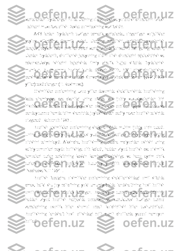 xaritalardan foydalangan holda ularning oldini olish va yo`qotish choralarini izlash
–tabiatni muxofaza qilish Davlat qo`mitasining vazifasidir.
AKS   lardan   foydalanib   tuzilgan   tematik   xaritalarda,   o`rganilgan   xo`jaliklar
yaylov   xillarining   dinamik   xolati,   ularning   tarqalishi,   tarkibi,   payxonlanish
darajasi, payxonlovchi omollar tiplari xarita izohida ko`rsatilib berilganligi sababli,
ulardan foydalanib, cho`llanish jarayoning oldini olish choralarini rejalashtirish va
rekonstruksiya   ishlarini   bajarishda   ilmiy   girafik   hujjat   sifatida   foydalanish
mumkun.   Bu   muammo   hozirgi   kunda   dolzarb   bo`lib,   BMT   ning   cho`lanishga
qarshi kurashish choralari haqidagi Konventsiyasi O`zbekistonda ham (1994, 1997
yillar) tasdiqlangan (T. Raximova).
O`simliklar   qoplamining   uzoq   yillar   davomida   shakillanishida   boqilishning
katta   ahamiyatga   ega   ekanligi   uning   o’ziga   xos   ijobiy   xususiyatlaridan   biri
hisoblanadi.   Barcha   tipdagi   yaylovlar   o`simliklar   qoplami   qaysi   hududda   va
qanday tuproq hamda iqlim sharoitida joylashishidan qat’iy nazar boqilish ta`sirida
o`zgaradi [Rabotnob 1983].
Boqilish   o`simliklar   qoplamining   shakillanishida   muhim   ijobiy   o`rin   tutadi.
Uning   faqatgina   me`yordagi   darajasi   yuqorida   ko`rsatilgan   ijobiy   jarayonlarning
o`tishini   ta`minlaydi.   Aksincha,   boqilishning   o`rtacha   me`yoridan   oshishi   uning
salbiy tomonlari  paydo bo`lishiga olib keladi, haddan ziyod boqilish esa o`simlik
jamoalari   turlar   tarkibining   keskin   kambag`allashishiga   va   hatto   ayrim   tipik
turlarning   o`simliklar   qoplamidan   butunlay   yo`qolib   ketishiga   sabab   bo`ladi
[Nechaeva N.T 1954 ]. 
Boqilish   faqatgina   o`simliklar   qoplamining   shakillanishidagi   omil   sifatida
emas,   balki   shu   joy   rel`efining   yoki   umumiy   holda   landshaftining   hosil   bo`lish
omili   sifatida   ham   baholab   kelingan.   Bu   jarayon   tuproq   yuza   qatlamlarining
haddan   ziyod   boqilish   natijasida   toptalishi   va   sutrukturasi   buzilgan   tuproq
zarralarining   osonlik   bilan   shomol   orqali   ko`chirilishi   bilan   tushuntiriladi.
Boqilishning   landshaft   hosil   qilishdagi   ro`li   qumli   cho`llarda   yaqqol   namoyon
bo`ladi.  