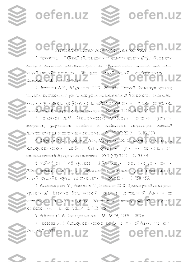 FOYDALANILGAN ADABIYOTLAR RO’YXATI .
1. Рахимова   Т.  “Кўкча”   яйловларининг   ҳозирги   ҳолати  //Чўл   яйловлари
ҳозирги   ҳолатини   ривожлантириш   ва   чўлланишнинг   олдини   олишнинг
илмий-амалий   асослари,   Халқаро   илмий-амалий   конференцияси.   –
Самарқанд. 2019. -Б.   334-338.
2. Батошов   А.Р.,   Абдуллаев   Ш.С.   Жануби-Шарқий   Қизилқум   қолдиқ
тоғлари   флорасининг   ўзига   хос   ўрни   ва   аҳамияти   //   Ўзбекистон   биохилма-
хиллиги   уни   сақлашда   ўсимлик   ва   ҳайвонот   дунёсининг   роли.   Республика
илмий-амалий анжумани материаллари. – Жиззах. 2019. -Б. 90-94.
3. Пенджиев   А.М.   Экологические   проблемы   освоения   пустынь:
миграция,   улучшение   пастбищ   и   глобальная   деградация   земель//
Альтернативная энергетика и экология. - № 14(136) 2013. – С. 89-107.
4. Юсупов С.Ю.,  Раббимов  А.Р., Мукумов  Т.Х.   Современное  состояние
каракулеводческих   пастбищ   Кызылкумов   и   пути   их   рационального
использования// Аридные экосистемы. - № 2 (42) 2010. – С. 38-46.
5. Хайитбоев   Р,   Ибодуллаев   Н.   Яйловларнинг   экологик   мониторинги
//Фан   ютуқлари   ва   қишлоқ   хўжалигини   ривожлантириш   истиқболлари,
илмий -амалий анжуман материаллари. – Самарқанд. – Б. 358-359.
6. Алланазарова   У.,   Рахимова   Т.,   Вохидов   Ю.С.   Қизилқум   яйловларида
ч лланищӯ //   Разви    т   ие      ботанической   науки   в   Центральной   Азии   и   её
интеграция   в   производство   Материалы   международной   научной
конференции. – Ташкент, 2004.-С. 103-105
7. Работнов Т.А. Фитоценология. – М.:   МГУ, 1983. – 269 с.
8. Гаевская Л.С. Каракулеводческие пастбища Средней Азии. –Ташкент:
Фан, 1971. -322 с. 