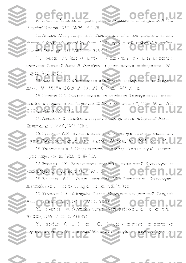 9. Ellison   L.   Influence   of   grazing   on   plant   succession   of   rangelands   //   The
Botanical Review. 1960. -№ 26. –P. 1-78.
10. Andrew   M.H.,   Lange   R.T.   Development   of   a   new   piosphere   in   arid
chenopod   shrublands   grazed   by   sheep.   1.   Changes   to   soil   surface   //   Australian
Journal of Ecology. 1986. -№ 11. –P. 395-409. 
11. Нечаева  Н.Т.  Реакция  пастбищной  растительности   на  выпас  скота   в
пустынях   Средней   Азии   //   Фитофаги   в   растительных   сообществах.   –М.:
Наука. 1980.-С. 5-30.
12. Морозова   И.О.   Пастбищное   хозяйство   в   каракулеводстве   Средней
Азии. –М.: В/О “МЕЖДУНАРОДНАЯ КНИГА” 1946.-300 с. 
13. Нечаева   Н.Т.   Влияние   выпаса   на   пастбища   Каракумов   как   основа
пастбище   оборота.   В   кн.   “Пустыни   СССР   и   их   освоение”,   Т. II .   –М.   Л.:   АН
СССР, 1954. –С. 303-369.
14. Амелин И.С. Пастбище обороты в каракулеводстве Средней Азии. –
Самарканд: ВНИИК, 1944. 108 с.
15. Гранитов   А.И.   Влияние   выпаса   на   кормовую   производительность
шуваха // Каракулеводство и звероводство. –Москва, 1950. -№ 5. –С. 32-34. 
16. Культиасов М.В. Очерк растительности гор Пистали-тау // -Ташкент:
Турк. госуд. изд-ва, 1923. –С. 89-107.
17. Закиров   П.К.   Ботаническая   география   низкогорий   Кызылкума   и
хребта Нуратау. –Ташкент: Фан, 1971. -203 с. 
18. Батошов   А.Р.   Флора   останцев   Юго-Восточного   Кызылкума:
Автореф. дис. … док. биол. наук. - Ташкент, 2016.-75с. 
19. Камелин   Р . В .   Astragalus   Bunge.   Определитель   растений   Средней
Азии. –Ташкент: Фан, 1981. –Т.  VI .-С. 70-281. 
20. Гончаров   Н . Ф .  Astragalus  Bunge.  Флора Узбекистана. –Ташкент: АН.
Уз ССР, 1955. -Т.  III . -С. 488-671. 
21. Тожибаев   К.Ш.,   Бешко   Н.Ю.   Оценка   и   современное   состояние
изученности флоры Узбекистана// Материалы республиканской конференции 