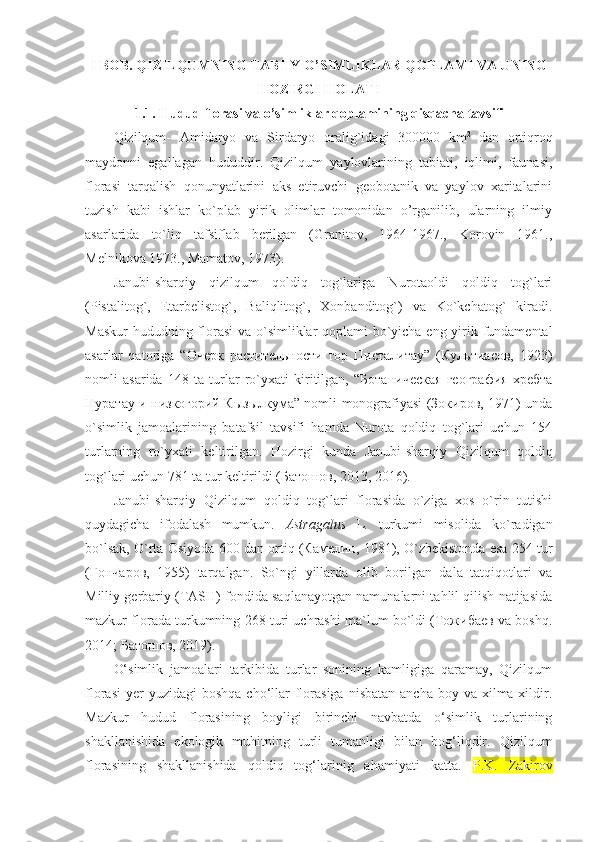 I  BOB.  QIZILQUMNING TABIIY O’SIMLIKLAR QOPLAMI VA UNING
HOZIRGI HOLATI
1.1.  Hudud florasi va o’simliklar qoplamining qisqacha tavsifi
Qizilqum-   Amidaryo   va   Sirdaryo   oralig`idagi   300000   km 2  
dan   ortiqroq
maydonni   egallagan   hududdir.   Qizilqum   yaylovlarining   tabiati,   iqlimi,   faunasi,
florasi   tarqalish   qonunyatlarini   aks   etiruvchi   geobotanik   va   yaylov   xaritalarini
tuzish   kabi   ishlar   ko`plab   yirik   olimlar   tomonidan   o’rganilib,   ularning   ilmiy
asarlarida   to`liq   tafsiflab   berilgan   (Granitov,   1964-1967.,   Korovin   1961.,
Melnikova 1973., Mamatov, 1973). 
Janubi-sharqiy   qizilqum   qoldiq   tog`lariga   Nurotaoldi   qoldiq   tog`lari
(Pistalitog`,   Etarbelistog`,   Baliqlitog`,   Xonbanditog`)   va   Ko`kchatog`   kiradi.
Maskur  hududning florasi  va o`simliklar qoplami bo`yicha eng yirik fundamental
asarlar   qatoriga   “Очерк   растительности   гор   Писталитау”   (Культиасов,   1923)
nomli   asarida   148   ta   turlar   ro`yxati   kiritilgan,   “Ботаническая   география   хребта
Нуратау и низкогорий Кызылкума” nomli monografiyasi (Зокиров, 1971) unda
o`simlik   jamoalarining   batafsil   tavsifi   hamda   Nurota   qoldiq   tog`lari   uchun   154
turlarning   ro`yxati   keltirilgan.   Hozirgi   kunda   Janubi-sharqiy   Qizilqum   qoldiq
tog`lari uchun 781 ta tur keltirildi (Батошов, 2013, 2016).
Janubi-sharqiy   Qizilqum   qoldiq   tog`lari   florasida   o`ziga   xos   o`rin   tutishi
quydagicha   ifodalash   mumkun.   Astragalus   L .   turkumi   misolida   ko`radigan
bo`lsak, O`rta Osiyoda 600 dan ortiq (Камелин, 1981), O`zbekistonda esa 254 tur
(Гончаров,   1955)   tarqalgan.   So`ngi   yillarda   olib   borilgan   dala   tatqiqotlari   va
Milliy gerbariy (TASH) fondida saqlanayotgan namunalarni tahlil qilish natijasida
mazkur florada turkumning 268 turi uchrashi ma`lum bo`ldi (Тожибаев va boshq.
2014; Батошов, 2019).
O‘simlik   jamoalari   tarkibida   turlar   sonining   kamligiga   qaramay,   Qizilqum
florasi   yer  yuzidagi   boshqa  cho‘llar   florasiga  nisbatan  ancha  boy  va  xilma-xildir.
Mazkur   hudud   florasining   boyligi   birinchi   navbatda   o‘simlik   turlarining
shakllanishida   ekologik   muhitning   turli   tumanligi   bilan   bog‘liqdir.   Qizilqum
florasining   shakllanishida   qoldiq   tog‘larinig   ahamiyati   katta.   P.K.   Zakirov 