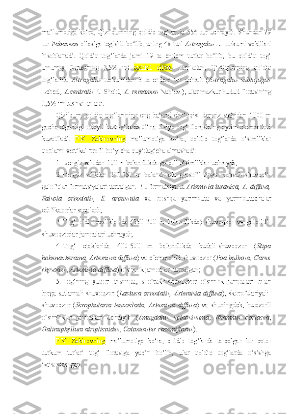 ma’lumotiga ko‘ra, Qizilqumning qoldiq tog‘larida 556 tur  uchraydi. Shundan 79
tur   Fabaceae  oilasiga tegishli bo‘lib, uning 48 turi   Astragalus  L. turkumi vakillari
hisoblanadi.   Qoldiq   tog‘larda   jami   19   ta   endem   turlar   bo‘lib,   bu   qoldiq   tog‘
umumiy   florasining   3,5%   ini   tashkil   qiladi .   Jumladan,   Qizilqumning   qoldiq
tog‘larida   Astragalus   turkumidan   3   ta   endem   tur   uchrab   ( Astragalus   subbijugus
Lebed ., A.centralis  E. Sheld ., A. remanens  Nabiev . ), ular mazkur hudud florasining
0,5% ini tashkil qiladi.
Qizilqum   qoldiq   tog‘larining   eng   baland   cho‘qqisi   dengiz   sathidan   1000   m
gacha etganligi tufayli bu tog‘larda O‘rta Osiyo tog‘ florasining ayrim elementlari
kuzatiladi.   P.K.   Zakirovning   ma’lumotiga   ko‘ra,   qoldiq   tog‘larda   o‘simliklar
qoplami vertikal profil bo‘yicha quyidagicha almashadi:
1. Dengiz sahidan 100 m balandlikda galofil o‘simliklar uchraydi;
2. Dengiz   sahidan   200-250   m   balandlikda   gipsofil   tipga   mansub   shuvoqli-
galofitlar formatsiyalari tarqalgan. Bu formatsiyada  Artemisia turanica, A. diffusa,
Salsola   orientalis,   S.   arbussula   va   boshqa   yarimbuta   va   yarimbutachalar
edifikatorlar sanaladi;
3. Tog‘   oldi   tepaliklarida   (250-300   m   balandlikda)   shuvoqzor   va   galofitli-
shuvoqzorlar jamoalari uchraydi;
4. Tog‘   etaklarida   400-500   m   balandlikda   kudali-shuvoqzor   ( Stipa
hohenackeraina, Artemisia diffusa ) va efemeroidli-shuvoqzor ( Poa bulbosa, Carex
rhysodes ,  Artemisia diffusa ) o‘simlik jamoalari tarqalgan;
5. Tog‘ning   yuqori   qismida,   sho‘rakli-shuvoqzor   o‘simlik   jamoalari   bilan
birga  sutlamali-shuvoqzor   ( Lactuca orientalis,   Artemisia  diffusa ),  skorofulariyali-
shuvoqzor   ( Scrophularia   leucoclada,   Artemisia   diffusa )   va   shuningdek,   butazorli
o‘simliklar   jamoalari   uchraydi   ( Amugdalus   spinosissima ,   Rhamnus   coriacea ,
Halimiphyllum   atriplicoides ,  Cotoneaster racemiflorus ).
P.K.   Zakirovning   ma’lumotiga   ko‘ra,   qoldiq   tog‘larda   tarqalgan   bir   qator
turkum   turlari   tog‘   florasiga   yaqin   bo‘lib,   ular   qoldiq   tog‘larda   o‘sishga
ixtisoslashgan. 