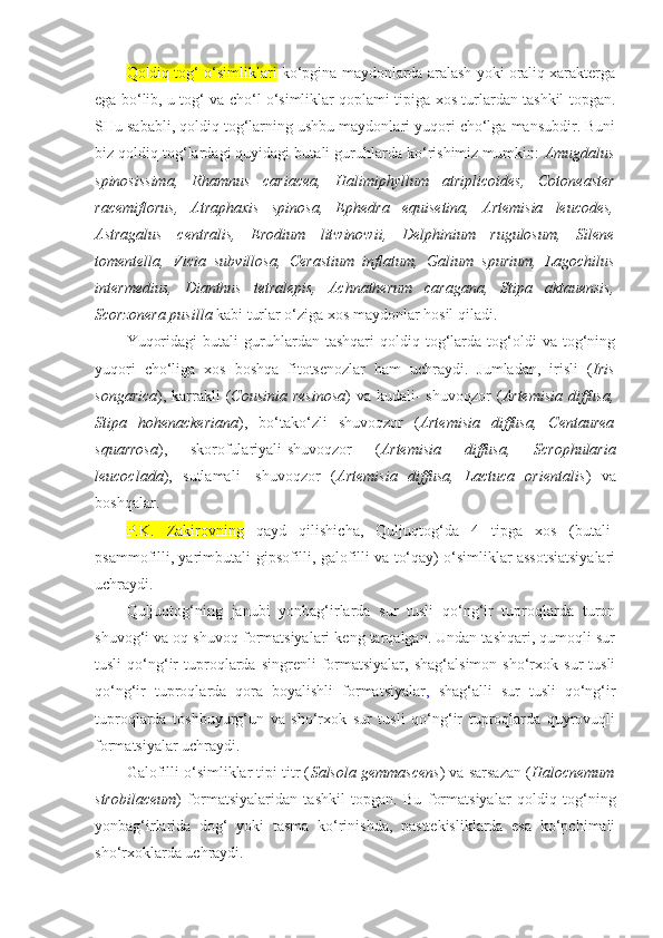 Qoldiq tog‘ o‘simliklari  ko‘pgina maydonlarda aralash yoki oraliq xarakterga
ega bo‘lib, u tog‘ va cho‘l o‘simliklar qoplami tipiga xos turlardan tashkil topgan.
SHu sababli, qoldiq tog‘larning ushbu maydonlari yuqori cho‘lga mansubdir. Buni
biz qoldiq tog‘lardagi quyidagi butali guruhlarda ko‘rishimiz mumkin:  Amugdalus
spinosissima,   Rhamnus   cariacea,   Halimiphyllum   atriplicoides,   Cotoneaster
racemiflorus,   Atraphaxis   spinosa,   Ephedra   equisetina,   Artemisia   leucodes,
Astragalus   centralis,   Erodium   litwinowii,   Delphinium   rugulosum,   Silene
tomentella,   Vicia   subvillosa,   Cerastium   inflatum,   Galium   spurium,   Lagochilus
intermedius,   Dianthus   tetralepis,   Achnatherum   caragana,   Stipa   aktauensis,
Scorzonera pusilla  kabi turlar o‘ziga xos maydonlar hosil qiladi.
Yuqoridagi   butali   guruhlardan  tashqari   qoldiq  tog‘larda  tog‘oldi   va   tog‘ning
yuqori   cho‘liga   xos   boshqa   fitotsenozlar   ham   uchraydi.   Jumladan,   irisli   ( Iris
songarica ), karrakli  ( Cousinia  resinosa ) va  kudali-  shuvoqzor  ( Artemisia diffusa,
Stipa   hohenackeriana ),   bo‘tako‘zli   shuvoqzor   ( Artemisia   diffusa,   Centaurea
squarrosa ),   skorofulariyali-shuvoqzor   ( Artemisia   diffusa,   Scrophularia
leucoclada ),   sutlamali-   shuvoqzor   ( Artemisia   diffusa,   Lactuca   orientalis )   va
boshqalar.
P.K.   Zakirovning   qayd   qilishicha,   Quljuqtog‘da   4   tipga   xos   (butali-
psammofilli, yarimbutali-gipsofilli, galofilli va to‘qay) o‘simliklar assotsiatsiyalari
uchraydi.
Quljuqtog‘ning   janubi   yonbag‘irlarda   sur   tusli   qo‘ng‘ir   tuproqlarda   turon
shuvog‘i va oq shuvoq formatsiyalari keng tarqalgan. Undan tashqari, qumoqli sur
tusli   qo‘ng‘ir   tuproqlarda   singrenli   formatsiyalar,   shag‘alsimon   sho‘rxok  sur   tusli
qo‘ng‘ir   tuproqlarda   qora   boyalishli   formatsiyalar ,   shag‘alli   sur   tusli   qo‘ng‘ir
tuproqlarda   toshbuyurg‘un   va   sho‘rxok   sur   tusli   qo‘ng‘ir   tuproqlarda   quyrovuqli
formatsiyalar uchraydi.
Galofilli o‘simliklar tipi titr ( Salsola gemmascens ) va sarsazan ( Halocnemum
strobilaceum )   formatsiyalaridan   tashkil   topgan.   Bu   formatsiyalar   qoldiq   tog‘ning
yonbag‘irlarida   dog‘   yoki   tasma   ko‘rinishda,   pasttekisliklarda   esa   ko‘pchimali
sho‘rxoklarda uchraydi.  