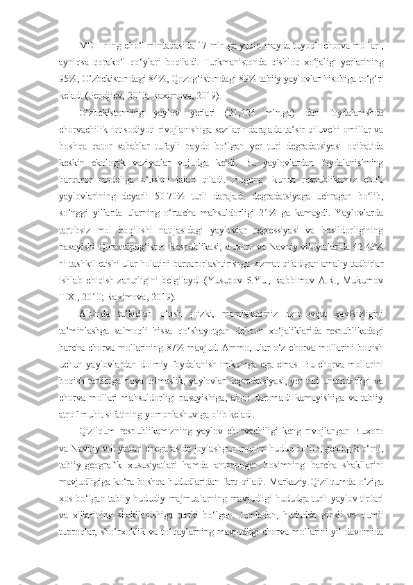 MDH ning cho‘l mintaqasida 17 mln.ga yaqin mayda tuyoqli chorva mollari,
ayniqsa   qorako‘l   qo‘ylari   boqiladi.   Turkmanistonda   qishloq   xo‘jaligi   yerlarining
95%, O‘zbekistondagi 84%, Qozog‘istondagi 89% tabiiy yaylovlar hisobiga to‘g‘ri
keladi (Pendjiev, 2013; Raximova, 2019).
O‘zbekistonning   yaylov   yerlari   (21,124   mln.ga)   dan   foydalanishda
chorvachilik iqtisodiyoti rivojlanishiga sezilarli darajada ta’sir qiluvchi omillar va
boshqa   qator   sabablar   tufayli   paydo   bo‘lgan   yer   turi   degradatsiyasi   oqibatida
keskin   ekologik   vaziyatlar   vujudga   keldi.   Bu   yaylovlardan   foydalanishning
barqaror   modeliga   o‘tishni   talab   qiladi.   Bugungi   kunda   respublikamiz   cho‘l
yaylovlarining   deyarli   50-70%   turli   darajada   degradatsiyaga   uchragan   bo‘lib,
so‘nggi   yillarda   ularning   o‘rtacha   mahsuldorligi   21%   ga   kamaydi.   Yaylovlarda
tartibsiz   mol   boqilishi   natijasidagi   yaylovlar   regressiyasi   va   hosildorligining
pasayishi Qoraqalpog‘iston Respublikasi, Buxoro va Navoiy viloyatlarida 42-43%
ni tashkil etishi ular holatini barqarorlashtirishga xizmat qiladigan amaliy tadbirlar
ishlab   chiqish   zarurligini   belgilaydi   (Yusupov   S.Yu.,   Rabbimov   A.R.,   Mukumov
T.X., 2010; Raximova, 2019).
Alohida   ta’kidlab   o‘tish   joizki,   mamlakatimiz   oziq-ovqat   xavfsizligini
ta’minlashga   salmoqli   hissa   qo‘shayotgan   dehqon   xo‘jaliklarida   respublikadagi
barcha chorva mollarining 87% mavjud. Ammo, ular o‘z chorva mollarini boqish
uchun  yaylovlardan  doimiy  foydalanish   imkoniga  ega  emas.   Bu  chorva  mollarini
boqish tartibiga rioya qilmaslik, yaylovlar degradatsiyasi, yer turi unumdorligi va
chorva   mollari   mahsuldorligi   pasayishiga,   aholi   daromadi   kamayishiga   va   tabiiy
atrof-muhit sifatining yomonlashuviga olib keladi.
Qizilqum   respublikamizning   yaylov   chorvachiligi   keng   rivojlangan   Buxoro
va Navoiy viloyatlari chegarasida joylashgan muhim hudud bo‘lib, geologik o‘rni,
tabiiy-geografik   xususiyatlari   hamda   antropogen   bosimning   barcha   shakllarini
mavjudligiga ko‘ra boshqa hududlaridan farq qiladi. Markaziy Qizilqumda o‘ziga
xos bo‘lgan tabiiy-hududiy majmualarning mavjudligi hududga turli yaylov tiplari
va   xillarining   shakllanishiga   turtki   bo‘lgan.   Jumladan,   hududda   gipsli   va   qumli
tuproqlar, sho‘rxoklik va  to‘qaylarning  mavjudligi  chorva  mollarini  yil   davomida 