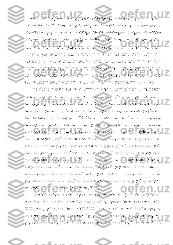 ularning   mo‘lligi,   tarqalganligi,   yeyiluvchanligi   va   oziqaviy   qiymati   bo‘yicha
turlichadir.   Cho‘l   chorvachiligida   qo‘ylarni   boqishda   o‘nga   yaqin   yem-xashak
o‘simliklari   yaylov   ratsioni   tarkibiga   kirishi   aniqlangan.   Qolgan   o‘simliklar
ko‘sincha   kam   miqdorda   tarqalgan   bo‘lib,   ular   chorva   mollari   y em-xashak
balansida   muhim   ahamiyatga   ega   emas.   Chorva   mollarini   to‘g‘ri   va   sifatli
boqishda   yaylovlarning   botanik   tarkibini   bilishdan   tashqari,   o‘simliklarni   em-
xashak   yoki   oziqa   sifatida   chorva   mollariga   qanday   ta’sir   etishini   bilish   ham
muhim   ahamiyatga   ega.   Shunga   ko‘ra,   o‘simliklarning   chorva   mollari   tomonidan
turli   mavsumlarda   yeyiluvchanligini   alohida   hisobga   olish   zarur.   Bu   esa
yaylovlardan mavsumiy to‘g‘ri foydalanish imkonini beradi  ( Raximova, 2019 ) .
“Ko‘kcha” massivi  yaylov xillarining hozirgi  holatini baholab, uning deyarli
barcha   yaylov   xillarining   tuzilishi   va   tarkibi   o‘zgarganligi,   hosildorligi
kamayganligini ta’kidlash lozim. Sho‘rko‘l suv omboridan Agitma ko‘liga o‘tgan
kanal yangi yerlarining o‘zlashtirilishi sababli, yangi to‘qay tipi aralash yulg‘unzor
va   sarsazanzor   ko‘paygan.   “Ko‘kcha”   massivida   cho‘llanishni   vujudga
keltirayotgan   asosiy   kuchlar   –   tabiiy   va   antropogen   omillardir.   Hududda
ekosistemalarning cho‘llanishga sabab bo‘lgan asosiy omillar: ko‘l paydo bo‘lishi,
tuproq   eroziyasi,   sho‘rlanish,   chorva   mollarining   me’yoridan   ortiqligi,   shahar   va
qishloqlarning   kengayishi,   buta   va   daraxtlarning   yoqilg‘i   sifatida   chopilishi,   yo‘l
qurilishi, yangi yerlarning o‘zlashtirilishi va hokazo. Bularning natijasida yaylovlar
mahsuldorligi   pasaymoqda,   turlar   soni   kamaymoqda,   to‘qay   ekosistemasida
o‘zgarishlar sodir bo‘lmoqda. Bu holatlar, tezlik bilan yaylovlar inqirozini keltirib
chiqarayotgan   omillarni   bartaraf   etish   yoki   bosimini   pasaytirishni   hamda
yaylovlarni   tiklash   bilan   bog‘liq   barcha   chora-tadbirlarni   amaliy   yo‘lga   qo‘yish
zaruriyatini belgilab beradi (Raximova, 2019).
Qorako’l qo’ylari otarlari joylashgan suv manbalaridan (quduqlaridan) har xil
masofada   mol   boqishni   o’rganish   tadqiqotlari   yil   yaxshi   kelsa   quduqdan   1500-
2000   metr,   yil   quruq   kelsa   4500-6000   metr   masofada   mol   boqilsa   yaylov
toptalmasligini ko’rsatdi. Quduq atrofiga yaqinlashgan sari yozning yarmida qumli
yaylovlarning asosiy o’simligi iloq va boshqa o’tlarning to’liq yetilishiga qarab, bu 