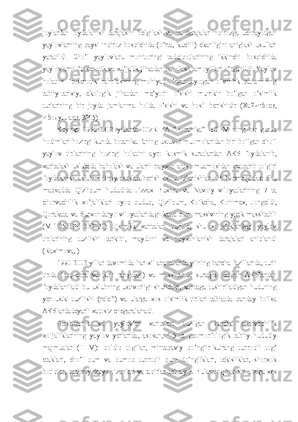 joylardan   foydalanish   darajasini   belgilash   va   bu   darajalar   inqirozga   uchrayotgan
yaylovlarning   qaysi   inqiroz   bosqichida   (o’rta,   kuchli)   ekanligini   aniglash   usullari
yaratildi.   Cho’l   yaylovlaru   monitoringi   tadqiqotlarining   ikkinchi   bosqichida
yaylovlarni fitosenotik va xo’jalik jihatdan baholash tamoyillari o’rganildi. Yaylov
holatini   fitosenotik   baholashning   mohiyati-o’rganilayotgan   o’simlik   qatlamining
tabiiy-tarixiy,   ekologik   jihatdan   me’yorli   o’sishi   mumkin   bo’lgan   o’simlik
turlarining   bir   joyda   jamlanma   holda   o’sishi   va   hosil   berishidir   (Хайитбоев,
Ибодуллаев, 2005).
Keyingi   1990-2002   yillarda   O`zR   FA   “Botanika”   IICHM   ning   bir   guruh
hodimlari hozirgi kunda botanika faning ustuvor muomolaridan biri bo`lgan cho`l
yaylov   tiplarining   hozirgi   holatini   ayro   kosmik   suratlardan   AKS   foydalanib,
xaritalash   uslubida   baholash   va   ularni   payxonlanish   muamosidan   qutqarib   to`g`ri
foydalanish uslubini ilmiy asoslab berish ustida izlanishlar olib bormoqdalar. Shu
maqsadda   Qizliqum   hududida   Jizzax   Buxoro   va   Navoiy   viloyatlarining   7   ta
chorvachilik   xo’jaliklari   oyoq   quduq,   Qizilqum,   Ko`kcha,   Konimex,   Jongeldi,
Qorakata   va   Surxondaryo   viloyatlaridagi   katta   qum   massivining   yirik   masshtabli
(M.1:25000-1:200000)   o`simlik   xaritalari   tuzilib,   shu   xo`jaliklardagi   yaylov
tiplarining   tuzilishi   tarkibi,   maydoni   va   payxonlanish   darajalari   aniqlandi
(Raximova, )
1990-2002 yillar davomida har xil aparatlarda yilning barcha fazillarida, turli
tipda   (oq,   qora   va   turli   rangdagi)   va   masshtabda   suratga   olingan   AKSlardan
foydalaniladi   bu   uslubning   ustivorligi   shundaki,   xaritaga   tushiriladigan   huduning
yer   ustki   tuzilishi   (relefi)   va   ularga   xos   o`simlik   tiplari   tabiatda   qanday   bo`lsa
AKSlardadeyarli xatosiz chegaralanadi. 
Geobotanik   va   yaylovlar   xaritalari   tuzilgan   barcha   chorvachilik
xo`jaliklarining   yaylov   yerlarida,   asosan,   4-5   ta   geomorfologik   tabiiy   hududiy
majmualar   (THM):   qoldiq   tog`lar,   mintaqaviy   qo’ng`ir-kulrang   tuproqli   tog’
etaklari,   cho’l   qum   va   qumoq   tuproqli   qum   do’ngliklari,   tekisliklar,   shorxok
botiqlar, qadimiy daryo o`zanlari va taqirlar uchraydi.  Bularning har biri o`ziga xos 