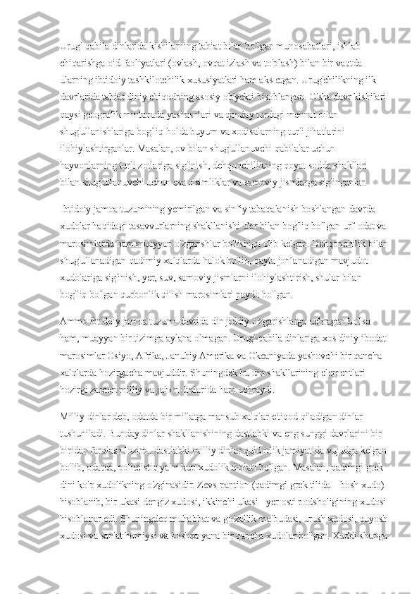 Urug'-qabila dinlarida kishilarning tabiat bilan bo'lgan munosabatlari, ishlab 
chiqarishga oid faoliyatlari (ovlash, ovqat izlash va to'plash) bilan bir vaqtda 
ularning ibtidoiy tashkilotchilik xususiyatlari ham aks etgan. Urug'chilikning ilk 
davrlarida tabiat diniy e'tiqodning asosiy ob'yekti hisoblangan. O'sha davr kishilari 
qaysi geografik mintaqada yashashlari va qanday turdagi mehnat bilan 
shug'ullanishlariga bog'liq holda buyum va xodisalarning turli jihatlarini 
ilohiylashtirganlar. Masalan, ov bilan shug'ullanuvchi qabilalar uchun 
hayvonlarning turli zotlariga sig'inish, dehqonchilikning qoyat sodda shakllari 
bilan shug'ullanuvchi uchun esa o'simliklar va samoviy jismlarga sig'inganlar.
Ibtidoiy jamoa tuzumining yemirilgan va sinfiy tabaqalanish boshlangan davrda 
xudolar haqidagi tasavvurlarning shakllanishi ular bilan bog'liq bo'lgan urf-odat va 
marosimlarda ham muayyan o'zgarishlar bo'lishiga olib kelgan. Dehqonchilik bilan
shug'ullanadigan qadimiy xalqlarda halok bo'lib, qayta jonlanadigan mavjudot 
xudolariga sig'inish, yer, suv, samoviy jismlarni ilohiylashtirish, shular bilan 
bog'liq bo'lgan qurbonlik qilish marosimlari paydo bo'lgan. 
Ammo ibtidoiy jamoa tuzumi davrida din jiddiy o'zgarishlarga uchragan bo'lsa 
ham, muayyan bir tizimga aylana olmagan. Urug'-qabila dinlariga xos diniy ibodat-
marosimlar Osiyo, Afrika, Janubiy Amerika va Okeaniyada yashovchi bir qancha 
xalqlarda hozirgacha mavjuddir. Shuningdek bu din shakllarining elementlari 
hozirgi zamon milliy va jahon dinlarida ham uchraydi.
Milliy dinlar deb, odatda bir millatga mansub xalqlar e'tiqod qiladigan dinlar 
tushuniladi. Bunday dinlar shakllanishining dastlabki va eng sunggi davrlarini bir-
biridan farqlash lozim.. dastlabki milliy dinlar quldorlik jamiyatida vujudga kelgan
bo'lib, odatda, politeistiq ya'ni kup xudolik dinlari bo'lgan. Masalan, qadimgi grek 
dini ko'p xudolikning o'zginasidir. Zevs-pantion (qadimgi grek tilida – bosh xudo) 
hisoblanib, bir ukasi dengiz xudosi, ikkinchi ukasi - yer osti podsholigining xudosi 
hisoblanar edi. Shuningdeq muhabbat va go'zallik ma'budasi, urush xudosi, quyosh
xudosi va san'at homiysi va boshqa yana bir qancha xudolar bo'lgan. Xuddi shunga 