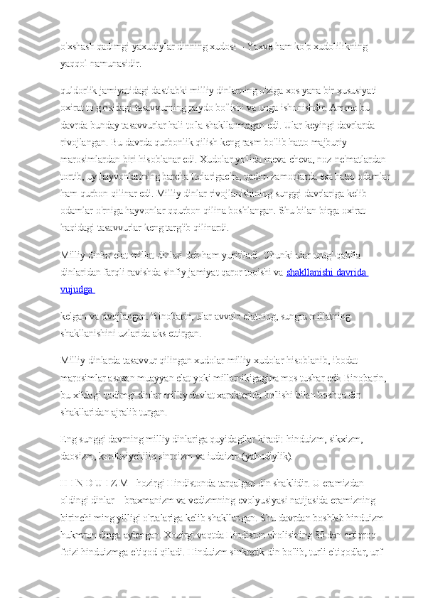 o'xshash qadimgi yaxudiylar dinning xudosi – Yaxve ham ko'p xudolilikning 
yaqqol namunasidir. 
quldorlik jamiyatidagi dastlabki milliy dinlarning o'ziga xos yana bir xususiyati 
oxirat to'g'risidagi tasavvurning paydo bo'lishi va unga ishonishdir. Ammo bu 
davrda bunday tasavvurlar hali to'la shakllanmagan edi. Ular keyingi davrlarda 
rivojlangan. Bu davrda qurbonlik qilish keng rasm bo'lib hatto majburiy 
marosimlardan biri hisoblanar edi. Xudolar yo'lida meva-cheva, noz-ne'matlardan 
tortib, uy hayvonlarining barcha turlarigacha, qadim zamonlarda esa hatto odamlar 
ham qurbon qilinar edi. Milliy dinlar rivojlanishining sunggi davrlariga kelib 
odamlar o'rniga hayvonlar qqurbon qilina boshlangan. Shu bilan birga oxirat 
haqidagi tasavvurlar keng targ'ib qilinardi.
Milliy dinlar elat-millat dinlari deb ham yuritiladi. Chunki ular urug'-qabila 
dinlaridan farqli ravishda sinfiy jamiyat qaror topishi va  shakllanishi davrida 
vujudga 
kelgan va rivojlangan. Binobarin, ular avvalo elatning, sungra millatning 
shakllanishini uzlarida aks ettirgan.
Milliy dinlarda tasavvur qilingan xudolar   milliy xudolar hisoblanib, ibodat-
marosimlar asosan muayyan elat yoki millatnikigagina mos tushar edi.   Binobarin, 
bu xildagi qadimgi dinlar milliy davlat xarakterida bo'lishi bilan boshqa din 
shakllaridan ajralib turgan. 
Eng sunggi davrning milliy dinlariga quyidagilar kiradi: hinduizm, sikxizm, 
daosizm, konfusiychiliq sintoizm va iudaizm (yahudiylik).
H I N D U I Z M - hozirgi Hindistonda tarqalgan din shaklidir. U eramizdan 
oldingi dinlar – braxmanizm va vedizmning evolyusiyasi natijasida eramizning 
birinchi ming yilligi o'rtalariga kelib shakllangan. Shu davrdan boshlab hinduizm 
hukmron dinga aylangan. Xozirgi vaqtda Hindiston aholisining 80 dan ortiqroq 
foizi hinduizmga e'tiqod qiladi. Hinduizm sinkretik din bo'lib, turli e'tiqodlar, urf- 