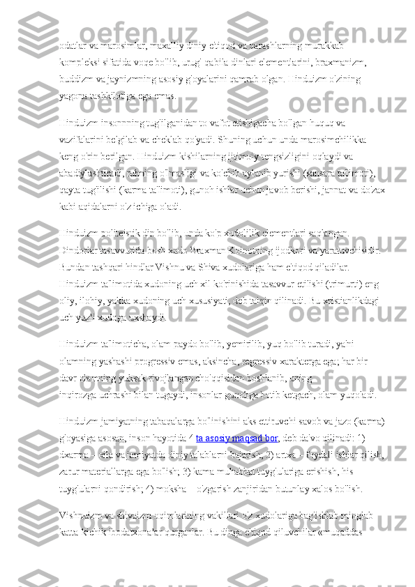 odatlar va marosimlar, maxalliy diniy e'tiqod va qarashlarning murakkab 
kompleksi sifatida voqe bo'lib, urug'-qabila dinlari elementlarini, braxmanizm, 
buddizm va jaynizmning asosiy g'oyalarini qamrab olgan. Hinduizm o'zining 
yagona tashkilotiga ega emas. 
Hinduizm insonnning tug'ilganidan to vafot etishigacha bo'lgan huquq va 
vazifalarini belgilab va cheklab qo'yadi. Shuning uchun unda marosimchilikka 
keng o'rin berilgan. Hinduizm kishilarning ijtimoiy tengsizligini oqlaydi va 
abadiylashtiradi, ruhning o'lmasligi va ko'chib aylanib yurishi (sansara ta'limoti), 
qayta tug'ilishi (karma ta'limoti), gunoh ishlar uchun javob berishi, jannat va do'zax
kabi aqidalarni o'z ichiga oladi.
Hinduizm politeistik din bo'lib, unda ko'p xudolilik elementlari saqlangan. 
Dindorlar tasavvurida bosh xudo Braxman Koinotning ijodkori va yaratuvchisidir. 
Bundan tashqari hindlar Vishnu va Shiva xudolariga ham e'tiqod qiladilar. 
Hinduizm ta'limotida xudoning uch xil ko'rinishida tasavvur etilishi (trimurti) eng 
oliy, ilohiy, yakka xudoning uch xususiyati, deb talqin qilinadi. Bu xristianlikdagi 
uch yuzli xudoga uxshaydi. 
Hinduizm ta'limoticha, olam paydo bo'lib, yemirilib, yuq bo'lib turadi, ya'ni 
olamning yashashi progressiv emas, aksincha, regressiv xarakterga ega; har bir 
davr olamning yuksak rivojlangan cho'qqisidan boshlanib, uning 
inqirozga   uchrashi bilan tugaydi, insonlar gunohga botib ketgach, olam yuqoladi.
Hinduizm jamiyatning tabaqalarga bo'linishini aks ettiruvchi savob va jazo (karma)
g'oyasiga asosan, inson hayotida 4  ta asosiy maqsad bor , deb da'vo qilinadi: 1) 
dxarma – oila va jamiyatda diniy talablarni bajarish; 2) artxa – foydali ishlar qilish,
zarur materiallarga ega bo'lish; 3) kama muhabbat tuyg'ulariga erishish, his-
tuyg'ularni qondirish; 4) moksha – o'zgarish zanjiridan butunlay xalos bo'lish. 
Vishnuizm va shivaizm oqimlarining vakillari o'z xudolariga bag'ishlab minglab 
katta-kichik ibodatxonalar qurganlar. Bu dinga e'tiqod qiluvchilar «muqaddas  