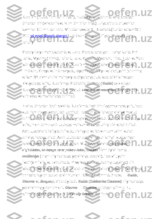 Buddizm   (Budda nomidan olingan), Buddaviylik — jahonda keng tarqalgan 
dinlardan biri (xristianlik va islom dini bilan birga). Unga e tiqod qiluvchilar ʼ
taxminan 500 mln.dan ortiq. Miloddan avvalgi 6—5-asrlarda(bundan salkam2500- 
2600  yil avval shimoli-sharqiy        ) Hindistonda paydo bo lgan. Markaziy Osiyo, 	
ʻ
Janubiy 
Sharqiy Osiyo mamlakatlarida va Uzoq. Sharqda tarqalgan. Hozirgi kunda Shri 
Lanka, Myanma (Birma), Tailand, Laos, Kamboja, Vyetnam, Tibet, Butan va Yapo
kabi davlatlarning asosiy dinidir . Buddizm  muayyan tarixiy davrlarda Xitoy, 
Hindiston, Koreya va Indoneziyada, deyarli butun Osiyo xalqlari, ya ni jahonning 	
ʼ
salkam 2/3 qismi aholisi ma naviy qadriyatlariga juda katta ta sir ko rsatgan. 	
ʼ ʼ ʻ
Rivoyatlarga ko ra, 	
ʻ Buddizm ga Siddhartha Gautama ( Budda ) asos solgan. 
Buddizim da 2 asosiy yo nalish mavjud: 	
ʻ xinayana   va maxayana . Keyingisi juda 
ko p sekta va mazhablarga bo linadi.	
ʻ ʻ
Boshqa dinlardan farqli ravishda  Buddizm da hech bir o zgarmas narsa yo q, hatto 	
ʻ ʻ
xudo ham o zgaruvchan, deb uqtiriladi. Faqat on yoki lahzalar silsilasi mavjud 	
ʻ
bo lib, ularning har biri yo qolib, keyingisiga o rin beradi. 	
ʻ ʻ ʻ Buddizim  ta limotiga 	ʼ
ko ra, inson doimo azob uqubatga mahkum va bunga uning o zi sabab bo ladi. 	
ʻ ʻ ʻ
Zero u, garchand befoyda bo lsada, o z hayoti va farovon turmushini saqlab 	
ʻ ʻ
qolishga harakat qiladi. Azob uqubatdan qutulish uchun ko ngil xush ko rgan 	
ʻ ʻ
barcha narsalardan o zini tiyish darkor. Muntazam ravishda 	
ʻ yolg ondan	ʻ , 
o g rilikdan	
ʻ ʻ ,  boshqaga zarar yetkazishdan ,  zinodan  o zini tiyish hamda 	ʻ
meditatsiya  (ongni oliy haqiqatga yetishishga qaratish), " bodxi ", ya ni 	
ʼ
" xotirjamlik "ka va oxiroqibatda  nirvana ga (azobuqubatning tugashiga) olib 
keladi.  Nirvana ga yetishish uchun talab qilinadigan axloqiy barkamollik bir emas, 
bir necha hayotni taqozo etishi mumkin.  Buddizm  zaminida 3 narsa —  Budda , 
Dharma  va  Sangxa ga e tiqod yotadi	
ʼ . Budda  ( Siddhartha Gautama ) oliy haqiqatga
yetishishning yorqin timsoli . Dharma — Gautama  qoldirgan ta limot. Bu 	
ʼ
ta limotning eng qisqa bayoni "	
ʼ to rt oliy haqiqat	ʻ "dan iborat:  