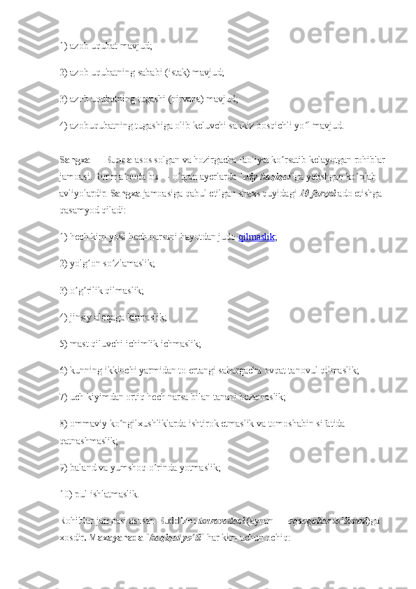 1) azob uqubat mavjud;
2) azob uqubatning sababi (istak) mavjud; 
3) azob uqubatning tugashi (nirvana) mavjud;
4) azobuqubatning tugashiga olib keluvchi sakkiz bosqichli yo l mavjud. ʻ
Sangxa  —  Budda  asos solgan va hozirgacha faoliyat ko rsatib kelayotgan rohiblar	
ʻ
jamoasi. Tor ma noda bu — o tgan ayerlarda "	
ʼ ʻ oliy haqiqat "ga yetishgan ko plab 	ʻ
avliyolardir.  Sangxa  jamoasiga qabul etilgan shaxs quyidagi  10 farzni  ado etishga 
qasamyod qiladi: 
1) hech kim yoki hech narsani hayotdan judo  qilmaslik ;
2) yolg on so zlamaslik; 	
ʻ ʻ
3) o g rilik qilmaslik;	
ʻ ʻ
4) jinsiy aloqaga kirmaslik; 
5) mast qiluvchi ichimlik ichmaslik; 
6) kunning ikkinchi yarmidan to ertangi sahargacha ovqat tanovul qilmaslik; 
7) uch kiyimdan ortiq hech narsa bilan tanani bezamaslik; 
8) ommaviy ko ngilxushliklarda ishtirok etmaslik va tomoshabin sifatida 	
ʻ
qatnashmaslik; 
9) baland va yumshoq o rinda yotmaslik;	
ʻ
10) pul ishlatmaslik. 
Rohiblar jamoasi asosan  Buddizm   txeravadasi  (aynan —  oqsoqollar ta limoti	
ʼ )ga 
xosdir . Maxayanada  " haqiqat yo li	
ʻ " har kim uchun ochiq: 