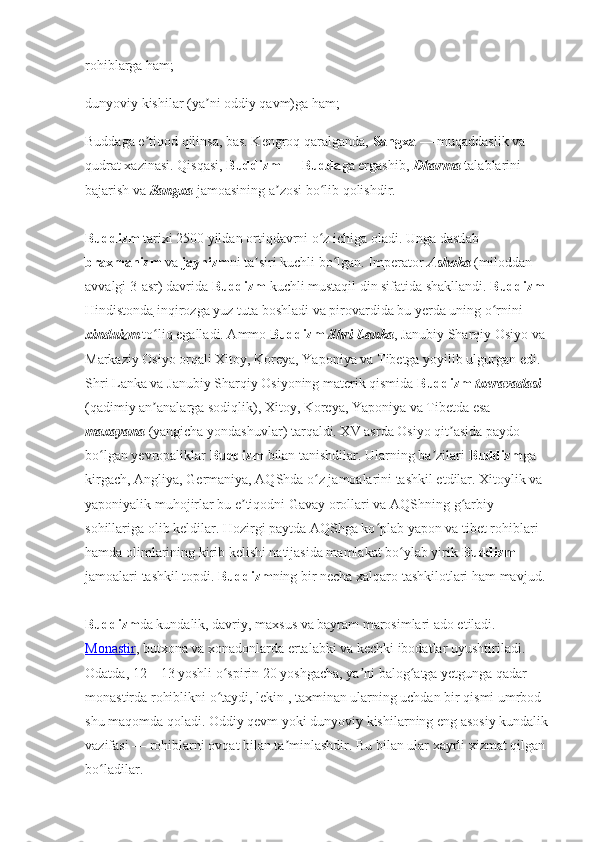 rohiblarga ham; 
dunyoviy kishilar (ya ni oddiy qavm)ga ham;ʼ
Buddaga e tiqod qilinsa, bas. Kengroq qaralganda, 	
ʼ Sangxa  — muqaddaslik va 
qudrat xazinasi. Qisqasi,  Buddizm  —  Budda ga ergashib,  Dharma  talablarini 
bajarish va  Sangxa  jamoasining a zosi bo lib qolishdir. 	
ʼ ʻ
Buddizm  tarixi 2500 yildan ortiqdavrni o z ichiga oladi. Unga dastlab 	
ʻ
braxmanizm  va  jaynizm ni ta siri kuchli bo lgan. Imperator 	
ʼ ʻ Ashoka  (miloddan 
avvalgi 3-asr) davrida  Buddizm  kuchli mustaqil din sifatida shakllandi.  Buddizm  
Hindistonda  inqirozga yuz tuta boshladi va pirovardida bu yerda uning o rnini 	
ʻ
xinduizm  to liq egalladi. Ammo 	
ʻ Buddizm   Shri Lanka , Janubiy Sharqiy Osiyo va 
Markaziy Osiyo orqali Xitoy, Koreya, Yaponiya va Tibetga yoyilib ulgurgan edi. 
Shri Lanka va Janubiy Sharqiy Osiyoning materik qismida  Buddizm   txeravadasi  
(qadimiy an analarga sodiqlik), Xitoy, Koreya, Yaponiya va Tibetda esa 
ʼ
maxayana  (yangicha yondashuvlar) tarqaldi. XV asrda Osiyo qit asida paydo 	
ʼ
bo lgan yevropaliklar 	
ʻ Buddizm  bilan tanishdilar. Ularning ba zilari 	ʼ Buddizm ga 
kirgach, Angliya, Germaniya, AQShda o z jamoalarini tashkil etdilar. Xitoylik va 	
ʻ
yaponiyalik muhojirlar bu e tiqodni Gavay orollari va AQShning g arbiy 	
ʼ ʻ
sohillariga olib keldilar. Hozirgi paytda AQShga ko plab yapon va tibet rohiblari 	
ʻ
hamda olimlarining kirib kelishi natijasida mamlakat bo ylab yirik 	
ʻ Buddizm  
jamoalari tashkil topdi.  Buddizm ning bir necha xalqaro tashkilotlari ham mavjud. 
Buddizm da kundalik, davriy, maxsus va bayram marosimlari ado etiladi. 
Monastir , butxona va xonadonlarda ertalabki va kechki ibodatlar uyushtiriladi. 
Odatda, 12—13 yoshli o spirin 20 yoshgacha, ya ni balog atga yetgunga qadar 	
ʻ ʼ ʻ
monastirda rohiblikni o taydi, lekin , taxminan ularning uchdan bir qismi umrbod 
ʻ
shu maqomda qoladi. Oddiy qevm yoki dunyoviy kishilarning eng asosiy kundalik 
vazifasi — rohiblarni ovqat bilan ta minlashdir. Bu bilan ular xayrli xizmat qilgan 	
ʼ
bo ladilar. 	
ʻ 