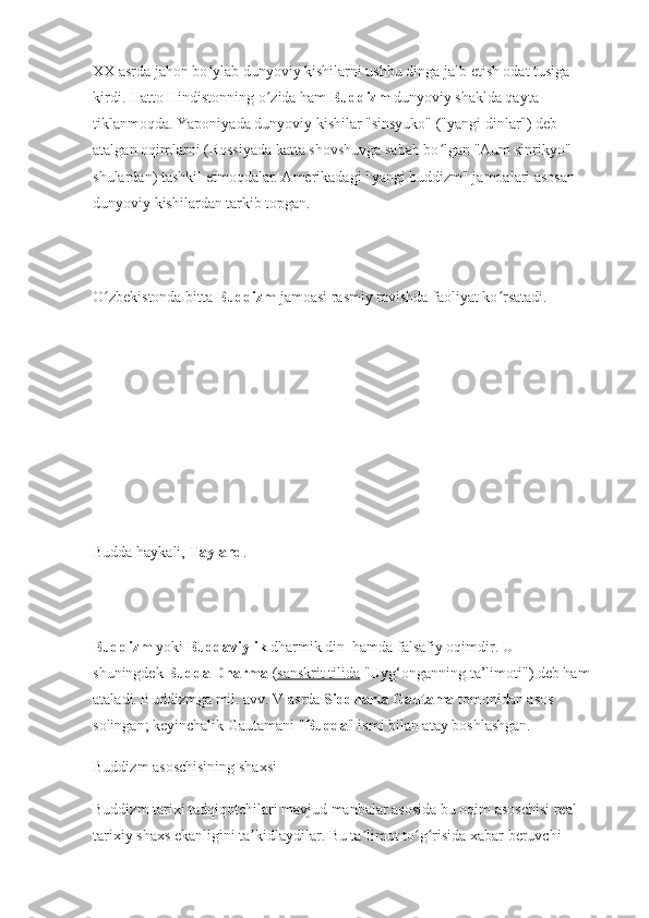 XX asrda jahon bo ylab dunyoviy kishilarni ushbu dinga jalb etish odat tusiga ʻ
kirdi. Hatto Hindistonning o zida ham 	
ʻ Buddizm  dunyoviy shaklda qayta 
tiklanmoqda. Yaponiyada dunyoviy kishilar "sinsyuko" ("yangi dinlar") deb 
atalgan oqimlarni (Rossiyada katta shovshuvga sabab bo lgan "Aum sinrikyo" 	
ʻ
shulardan) tashkil etmoqdalar. Amerikadagi "yangi buddizm" jamoalari asosan 
dunyoviy kishilardan tarkib topgan.
O zbekistonda bitta 	
ʻ Buddizm  jamoasi rasmiy ravishda faoliyat ko rsatadi. 	ʻ
Budda haykali,   Tayland .
Buddizm   yoki   Buddaviylik   dharmik din    hamda falsafiy oqimdir.  U 
shuningdek   Budda Dharma   ( sanskrit tilida   "Uyg‘onganning ta’limoti") deb ham 
ataladi. Buddizmga mil. avv. V asrda   Siddharta Gautama   tomonidan asos 
solingan; keyinchalik Gautamani " Budda " ismi bilan atay boshlashgan. 
Buddizm asoschisining shaxsi
Buddizm tarixi tadqiqotchilari mavjud manbalar asosida bu oqim asoschisi real 
tarixiy shaxs ekanligini ta kidlaydilar. Bu ta limot to g risida xabar beruvchi 	
ʼ ʼ ʻ ʻ 