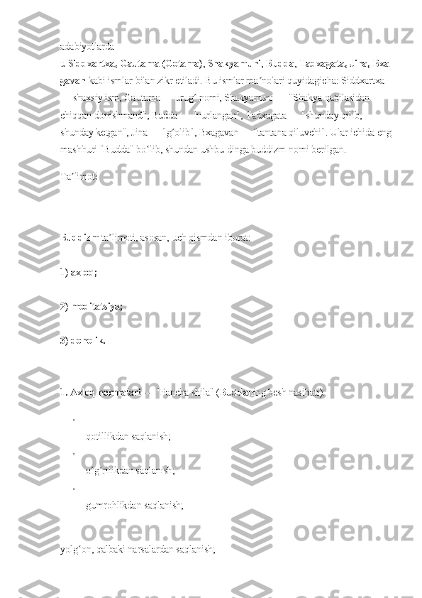adabiyotlarda 
u   Siddxartxa,   Gautama   (Gotama) ,   Shakyamuni ,   Budda ,   Tadxagata,   Jina,   Bxa
gavan   kabi ismlar bilan zikr etiladi. Bu ismlar ma nolari quyidagicha: Siddxartxa ʼ
— shaxsiy ism, Gautama — urug  nomi, Shakyamuni — "Shakya qabilasidan 	
ʻ
chiqqan donishmand", Budda — "nurlangan", Tadxagata — "shunday qilib, 
shunday ketgan", Jina — "g olib", Bxagavan — "tantana qiluvchi". Ular ichida eng	
ʻ
mashhuri "Budda" bo lib, shundan ushbu dinga buddizm nomi berilgan. 	
ʻ
Ta limoti	
ʼ
Buddizm  ta limoti, asosan, uch qismdan iborat: 	
ʼ
1) axloq;  
2) meditatsiya; 
3) donolik. 
1. Axloq normalari   — "Pancha shila" ( Budda ning besh nasihati): 

qotillikdan saqlanish; 

o g rilikdan saqlanish; 	
ʻ ʻ

gumrohlikdan saqlanish; 
yolg on, qalbaki narsalardan saqlanish; 	
ʻ 