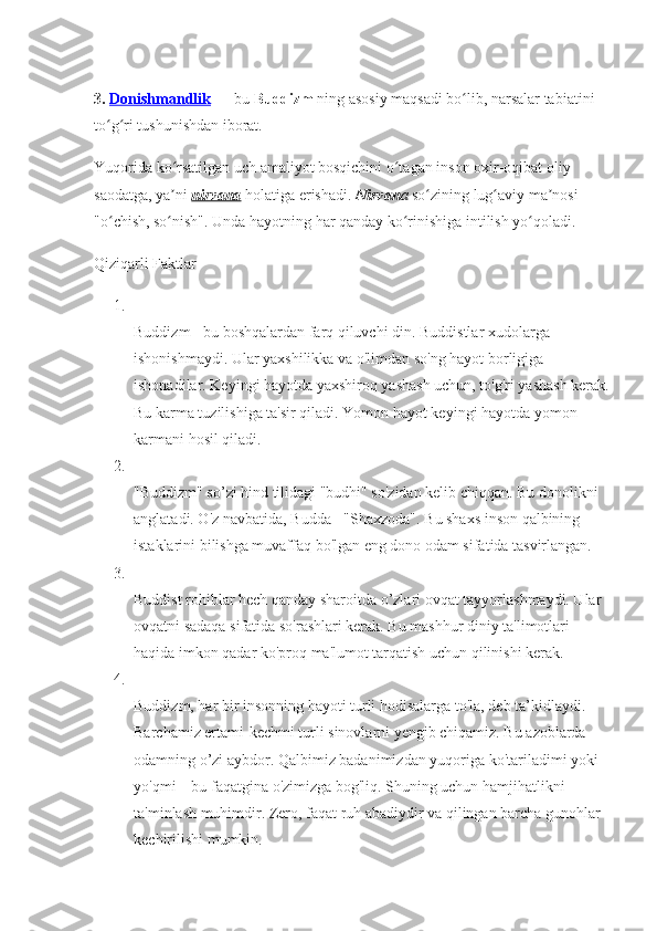 3.  Donishmandlik   — bu  Buddizm  ning asosiy maqsadi bo lib, narsalar tabiatini ʻ
to g ri tushunishdan iborat. 	
ʻ ʻ
Yuqorida ko rsatilgan uch amaliyot bosqichini o tagan inson oxir-oqibat oliy 	
ʻ ʻ
saodatga, ya ni
ʼ   nirvana   holatiga erishadi.   Nirvan a   so zining lug aviy ma nosi — 	ʻ ʻ ʼ
"o chish, so nish". Unda hayotning har qanday ko rinishiga intilish yo qoladi.	
ʻ ʻ ʻ ʻ
Qiziqarli Faktlar 
1.
Buddizm - bu boshqalardan farq qiluvchi din. Buddistlar xudolarga 
ishonishmaydi. Ular yaxshilikka va o'limdan so'ng hayot borligiga 
ishonadilar. Keyingi hayotda yaxshiroq yashash uchun, to'g'ri yashash kerak.
Bu karma tuzilishiga ta'sir qiladi.  Yomon hayot keyingi hayotda yomon 
karmani hosil qiladi. 
2.
"Buddizm" so’zi hind tilidagi "budhi" so'zidan kelib chiqqan. Bu donolikni 
anglatadi. O'z navbatida, Budda - "Shaxzoda". Bu shaxs inson qalbining 
istaklarini bilishga muvaffaq bo'lgan eng dono odam sifatida tasvirlangan. 
3.
Buddist rohiblar hech qanday sharoitda o’zlari ovqat tayyorlashmaydi. Ular 
ovqatni sadaqa sifatida so'rashlari kerak. Bu mashhur diniy ta'limotlari 
haqida imkon qadar ko'proq ma'lumot tarqatish uchun qilinishi kerak. 
4.
Buddizm, har bir insonning hayoti turli hodisalarga to'la, deb ta’kidlaydi. 
Barchamiz ertami-kechmi turli sinovlarni yengib chiqamiz. Bu azoblarda 
odamning o’zi aybdor. Qalbimiz badanimizdan yuqoriga ko'tariladimi yoki 
yo'qmi – bu faqatgina o'zimizga bog'liq. Shuning uchun hamjihatlikni 
ta'minlash muhimdir. Zero, faqat ruh abadiydir va qilingan barcha gunohlar 
kechirilishi mumkin.  