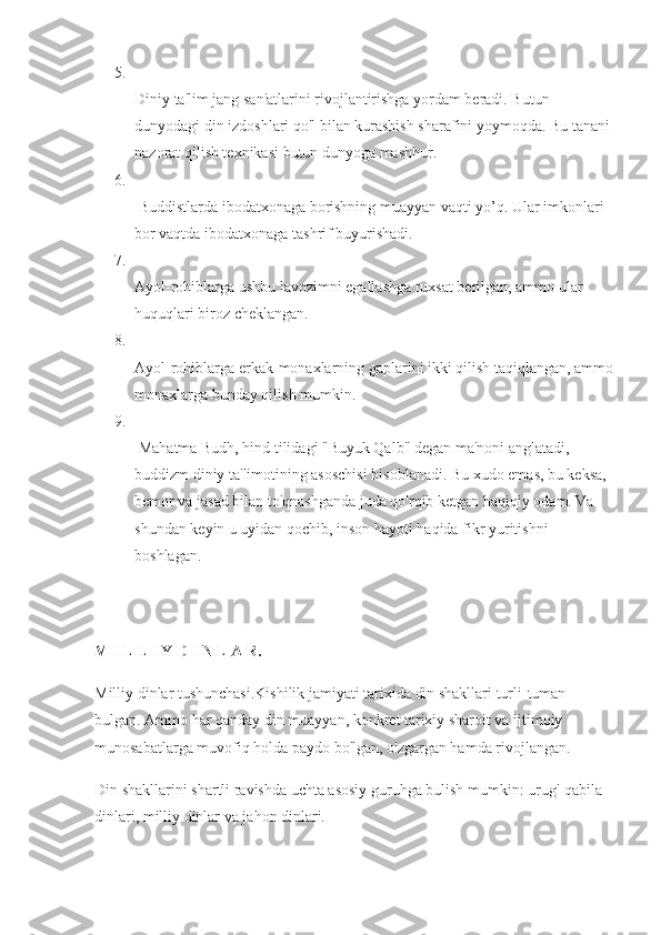 5.
Diniy ta'lim jang san'atlarini rivojlantirishga yordam beradi. Butun 
dunyodagi din izdoshlari qo'l bilan kurashish sharafini yoymoqda.  Bu tanani 
nazorat qilish texnikasi butun dunyoga mashhur. 
6.
  Buddistlarda ibodatxonaga borishning muayyan vaqti yo’q. Ular imkonlari 
bor vaqtda ibodatxonaga tashrif buyurishadi. 
7.
Ayol-rohiblarga ushbu lavozimni egallashga ruxsat berilgan, ammo ular 
huquqlari biroz cheklangan. 
8.
Ayol-rohiblarga erkak-monaxlarning gaplarini ikki qilish taqiqlangan, ammo
monaxlarga bunday qilish mumkin. 
9.
  Mahatma Budh, hind tilidagi "Buyuk Qalb" degan ma'noni anglatadi, - 
buddizm diniy ta'limotining asoschisi hisoblanadi. Bu xudo emas, bu keksa, 
bemor va jasad bilan to'qnashganda juda qo'rqib ketgan haqiqiy odam. Va 
shundan keyin u uyidan qochib, inson hayoti haqida fikr yuritishni 
boshlagan. 
M I L L I Y D I N L A R.  
Milliy dinlar tushunchasi.Kishilik jamiyati tarixida din shakllari turli-tuman 
bulgan. Ammo har qanday din muayyan, konkret tarixiy sharoit va ijtimoiy 
munosabatlarga muvofiq holda paydo bo'lgan, o'zgargan hamda rivojlangan.
Din shakllarini shartli ravishda uchta asosiy guruhga bulish mumkin: urug'-qabila 
dinlari, milliy dinlar va jahon dinlari.  