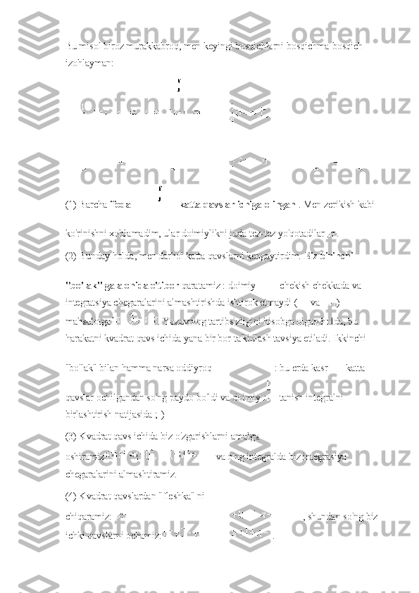 Bu misol biroz murakkabroq, men keyingi bosqichlarni bosqichma-bosqich 
izohlayman:
(1) Barcha   ifoda       katta qavslar ichiga olingan   .   Men zerikish kabi 
ko'rinishni xohlamadim, ular doimiylikni juda tez-tez yo'qotadilar   .
(2) Bunday holda, men darhol katta qavslarni kengaytirdim.   Biz birinchi 
"bo'lak" ga alohida e'tibor   qaratamiz : doimiy     chekish chekkada va 
integratsiya chegaralarini almashtirishda ishtirok etmaydi (     va   ) 
mahsulotga   .   Yozuvning tartibsizligini hisobga olgan holda, bu 
harakatni kvadrat qavs ichida yana bir bor ta'kidlash tavsiya etiladi.   Ikkinchi 
"bo'lak" bilan hamma narsa oddiyroq     : bu erda kasr     katta 
qavslar ochilgandan so'ng paydo bo'ldi va doimiy     - tanish integralni 
birlashtirish natijasida ;-)
(3) Kvadrat qavs ichida biz o'zgarishlarni amalga 
oshiramiz   va o'ng integralda biz integrasiya 
chegaralarini almashtiramiz.
(4) Kvadrat qavslardan "fleshka" ni 
chiqaramiz:   , shundan so'ng biz 
ichki qavslarni ochamiz:   . 