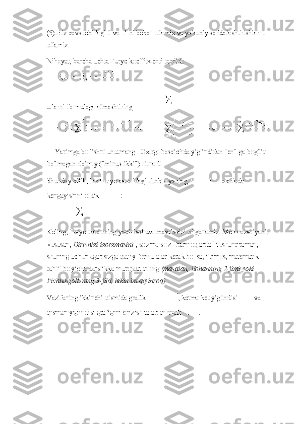 (5) Biz qavs ichidagi 1 va -1 ni bekor qilamiz va yakuniy soddalashtirishlarni 
qilamiz.
Nihoyat, barcha uchta Furye koeffitsienti topildi:
Ularni formulaga almashtiring   :
  Yarimga   bo'lishni unutmang .   Oxirgi bosqichda yig'indidan "en" ga bog'liq 
bo'lmagan doimiy ("minus ikki") olinadi.
Shunday qilib, biz Furye qatoridagi funktsiyaning     oraliqda 
kengayishini oldik   :
Keling, Furye qatorining yaqinlashuvi masalasini o'rganamiz.   Men nazariyani, 
xususan,   Dirichlet teoremasini   , so'zma-so'z "barmoqlarda" tushuntiraman, 
shuning uchun agar sizga qat'iy formulalar kerak bo'lsa, iltimos, matematik 
tahlil bo'yicha darslikka murojaat qiling   (masalan, Bohanning 2-jimi yoki 
Fichtengoltsning 3-jild, lekin bu qiyinroq)   .
Vazifaning ikkinchi qismida grafik   , ketma-ket yig'indisi     va 
qisman yig'indisi grafigini chizish talab qilinadi   . 