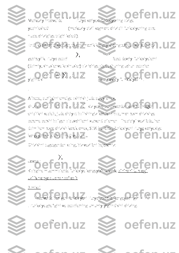 Markaziy intervalda     Furye seriyasi funksiyaning o'ziga 
yaqinlashadi   (markaziy qizil segment chiziqli funktsiyaning qora 
nuqta chizig'iga to'g'ri keladi).
Endi ko'rib chiqilayotgan trigonometrik kengayishning tabiati haqida bir oz 
gapiraylik.   Furye qatori     faqat davriy funktsiyalarni 
(doimiy, sinuslar va kosinuslar) o'z ichiga oladi, shuning uchun qatorlar 
yig'indisi     ham davriy funktsiyadir   .
.
Albatta, qurilishni amalga oshirish juda qulay emas, 
chunki     siz yarim millimetrdan kam bo'lmagan 
aniqlikni saqlab, juda ehtiyot bo'lishingiz kerak.   Biroq, men rasm chizishga 
qarama-qarshi bo'lgan o'quvchilarni xursand qilaman - "haqiqiy" vazifada, har 
doim ham rasm chizish kerak emas, 50% hollarda, funktsiyani Furye seriyasiga 
kengaytirish talab qilinadi va bu bu.
Chizishni tugatgandan so'ng, biz vazifani bajaramiz:
Javob   :
Ko'pgina muammolarda funktsiya   kengayish davrida   birinchi turdagi 
uzilishlarga duchor bo'ladi:
3-misol
Intervalda berilgan   funktsiyani Furye qatorida kengaytiring  
.   Funksiya grafigini va qatorlarning umumiy yig‘indisini chizing. 