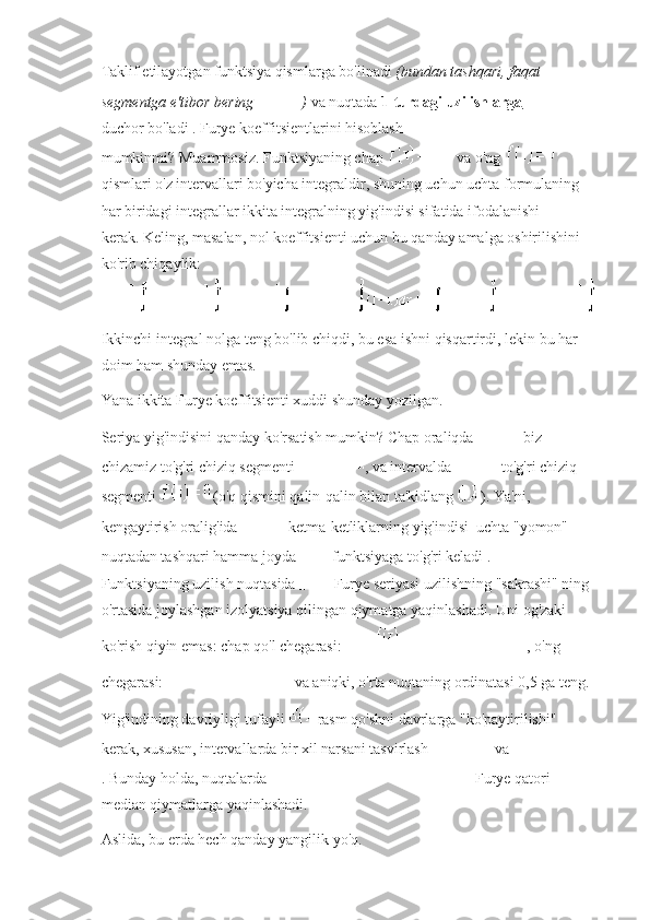 Taklif etilayotgan funktsiya qismlarga bo'linadi   (bundan tashqari, faqat 
segmentga e'tibor bering   )   va   nuqtada   1-turdagi uzilishlarga  
duchor bo'ladi .   Furye koeffitsientlarini hisoblash 
mumkinmi?   Muammosiz.   Funktsiyaning chap     va o'ng    
qismlari o'z intervallari bo'yicha integraldir, shuning uchun uchta formulaning 
har biridagi integrallar ikkita integralning yig'indisi sifatida ifodalanishi 
kerak.   Keling, masalan, nol koeffitsienti uchun bu qanday amalga oshirilishini 
ko'rib chiqaylik:
Ikkinchi integral nolga teng bo'lib chiqdi, bu esa ishni qisqartirdi, lekin bu har 
doim ham shunday emas.
Yana ikkita Furye koeffitsienti xuddi shunday yozilgan.
Seriya yig'indisini qanday ko'rsatish mumkin?   Chap oraliqda     biz 
chizamiz to'g'ri chiziq segmenti   , va intervalda     - to'g'ri chiziq 
segmenti     (o'q qismini qalin-qalin bilan ta'kidlang   ).   Ya'ni, 
kengaytirish oralig'ida     ketma-ketliklarning yig'indisi     uchta "yomon" 
nuqtadan tashqari hamma joyda     funktsiyaga to'g'ri keladi .  
Funktsiyaning uzilish nuqtasida     Furye seriyasi uzilishning "sakrashi" ning 
o'rtasida joylashgan izolyatsiya qilingan qiymatga yaqinlashadi.   Uni og'zaki 
ko'rish qiyin emas: chap qo'l chegarasi:   , o'ng 
chegarasi:     va aniqki, o'rta nuqtaning ordinatasi 0,5 ga teng.
Yig'indining davriyligi tufayli   rasm qo'shni davrlarga "ko'paytirilishi" 
kerak, xususan, intervallarda bir xil narsani tasvirlash     va    
.   Bunday holda, nuqtalarda        Furye qatori 
median qiymatlarga yaqinlashadi.
Aslida, bu erda hech qanday yangilik yo'q. 