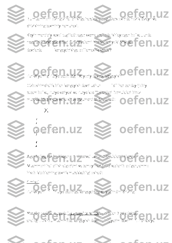 Bu muammoni o'zingiz hal qilishga harakat qiling.   Dars oxirida nozik dizayn va 
chizishning taxminiy namunasi.
Keyin mantiqiy savol tug'iladi: agar sxema oraliqda ishlayotgan bo'lsa , unda 
nega uni Furye qatoridagi funktsiyalarni intervallar     yoki boshqa 
davrlarda   kengaytirishga qo'llamaslik kerak ?
Funksiyaning Furye qatoridagi ixtiyoriy davrda kengayishi
O'zboshimchalik bilan kengayish davri uchun   "el" har qanday ijobiy 
raqam bo'lsa, Furye seriyasi va Furye koeffitsientlari formulalari biroz 
murakkabroq sinus va kosinus argumentida farqlanadi:
Agar bo'lsa,   biz boshlagan   interval uchun formulalarni olamiz .
Muammoni hal qilish algoritmi va tamoyillari to'liq saqlanib qolgan, ammo 
hisob-kitoblarning texnik murakkabligi oshadi:
4-misol
Funksiyani     Furye qatoriga kengaytiring va yig‘indini chizing.
Yechim   : aslida   nuqtada   1-turdagi tanaffus   bilan 3-misolning 
analogi .   Ushbu muammoda kengayish davri   , yarim davr   .   Funktsiya  