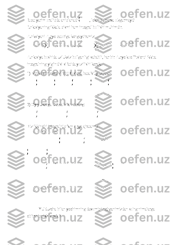 faqat yarim oraliqda aniqlanadi   , lekin bu narsa o'zgarmaydi - 
funktsiyaning ikkala qismi ham integral bo'lishi muhimdir.
Funksiyani Furye qatoriga kengaytiramiz:
Funktsiya boshida uzluksiz bo'lganligi sababli, har bir Furye koeffitsienti ikkita 
integralning yig'indisi sifatida yozilishi kerak:
1) Birinchi integralni iloji boricha batafsil yozaman:
2) Oy yuzasiga diqqat bilan qarang:
Biz ikkinchi integralni   qismlarga   ajratamiz :
  Yulduzcha bilan yechimning davomini ochganimizdan   so'ng nimalarga 
e'tibor berish kerak ? 