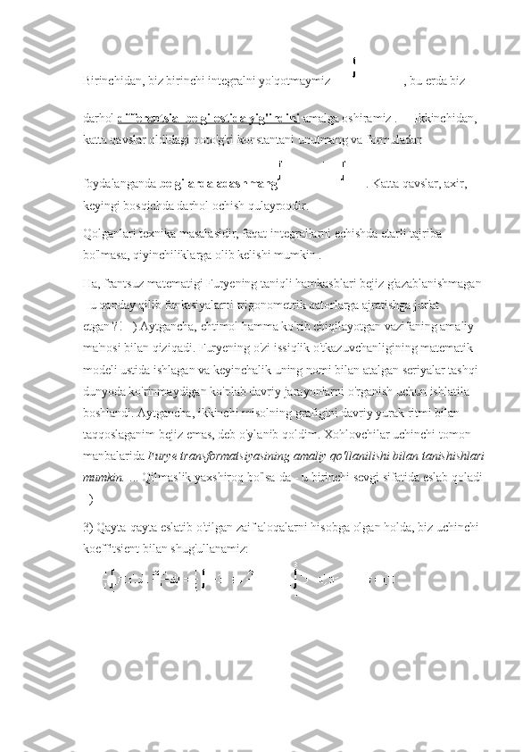 Birinchidan, biz birinchi integralni yo'qotmaymiz   , bu erda biz 
darhol   differentsial belgi ostida yig'indini   amalga oshiramiz .     Ikkinchidan, 
katta qavslar oldidagi   noto'g'ri konstantani unutmang va   formuladan 
foydalanganda   belgilarda adashmang   .   Katta qavslar, axir, 
keyingi bosqichda darhol ochish qulayroqdir.
Qolganlari texnika masalasidir, faqat integrallarni echishda etarli tajriba 
bo'lmasa, qiyinchiliklarga olib kelishi mumkin   .
Ha, frantsuz matematigi Furyening taniqli hamkasblari bejiz g'azablanishmagan 
- u qanday qilib funktsiyalarni trigonometrik qatorlarga ajratishga jur'at 
etgan ?!   =) Aytgancha, ehtimol hamma ko'rib chiqilayotgan vazifaning amaliy 
ma'nosi bilan qiziqadi.   Furyening o'zi issiqlik o'tkazuvchanligining matematik 
modeli ustida ishlagan va keyinchalik uning nomi bilan atalgan seriyalar tashqi 
dunyoda ko'rinmaydigan ko'plab davriy jarayonlarni o'rganish uchun ishlatila 
boshlandi.   Aytgancha, ikkinchi misolning grafigini davriy yurak ritmi bilan 
taqqoslaganim bejiz emas, deb o'ylanib qoldim.   Xohlovchilar   uchinchi tomon 
manbalarida   Furye transformatsiyasining amaliy qo'llanilishi bilan tanishishlari
mumkin.   ... Qilmaslik yaxshiroq bo'lsa-da - u birinchi sevgi sifatida eslab qoladi 
=)
3) Qayta-qayta eslatib o'tilgan zaif aloqalarni hisobga olgan holda, biz uchinchi 
koeffitsient bilan shug'ullanamiz: 