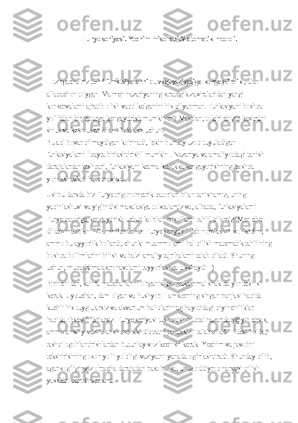 Furye seriyasi.   Yechim misollari.Matematik modeli.
Hozirgacha biz   turli funktsiyalarni quvvat seriyasiga kengaytirdik   , ular 
allaqachon to'ygan.   Va men nazariyaning strategik zaxiralaridan yangi 
konservalarni ajratib olish vaqti kelganini his qilyapman.   Funktsiyani boshqa 
yo'l bilan bir qatorga kengaytirish mumkinmi?   Masalan, to'g'ri chiziq kesimini 
sinus va kosinuslar bilan ifodalash uchun?
Bu aql bovar qilmaydigan ko'rinadi, lekin bunday uzoq tuyuladigan 
funktsiyalarni "qayta birlashtirish"   mumkin .   Nazariya va amaliyotdagi tanish 
darajalardan tashqari, funktsiyani ketma-ketlikka kengaytirishning boshqa 
yondashuvlari ham mavjud.
Ushbu darsda biz Furye trigonometrik qatorlari bilan tanishamiz, uning 
yaqinlashuvi va yig'indisi masalasiga to'xtalamiz va, albatta, funktsiyalarni 
Furye qatoriga kengaytirish uchun ko'plab misollarni tahlil qilamiz.   Men chin 
dildan maqolani "Dummilar uchun Furye seriyasi" deb nomlashni xohlardim, 
ammo bu ayyorlik bo'lardi, chunki muammolarni hal qilish matematik tahlilning
boshqa bo'limlarini bilish va ba'zi amaliy tajribalarni talab qiladi.   Shuning 
uchun, muqaddima astronavtlarni tayyorlashga o'xshaydi =)
Birinchidan, sahifa materiallarini o'rganishga mukammal shaklda yondashish 
kerak.   Uyquchan, dam olgan va hushyor.   Hamsterning singan panjasi haqida 
kuchli his-tuyg'ularsiz va akvarium baliqlarining hayotidagi qiyinchiliklar 
haqida obsesif fikrlarsiz.   Furye seriyasi tushunish nuqtai nazaridan qiyin emas, 
ammo amaliy vazifalar shunchaki diqqatni jamlashni talab qiladi - ideal holda, 
tashqi ogohlantirishlardan butunlay voz kechish kerak.   Yechim va javobni 
tekshirishning oson yo'li yo'qligi vaziyatni yanada og'irlashtiradi.   Shunday qilib,
agar sog'ligingiz o'rtacha darajadan past bo'lsa, unda oddiyroq narsani qilish 
yaxshiroqdir.   Bu rostmi. 