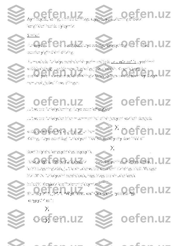 Ayni paytda, keling, o'rindiqlarimizga suyanib, yulduzlarning cheksiz 
kengliklari haqida o'ylaymiz:
5-misol
Funksiyani     oraliqda Furye qatoriga kengaytiring     va 
qatorlar yig‘indisini chizing.
Bu masalada funksiya parchalanish yarim oraliqda   uzluksiz bo'lib   , yechimni 
soddalashtiradi.   Har bir narsa 2-misolga juda o'xshash. Kosmik kemadan 
qochish yo'q - siz qaror qabul qilishingiz kerak =) Dars oxirida taxminiy dizayn 
namunasi, jadval ilova qilingan.
Juft va toq funksiyalarning Furye qator kengayishi
Juft va toq funksiyalar bilan muammoni hal qilish jarayoni sezilarli darajada 
soddalashtirilgan.   Va shuning uchun ham.    
Keling, Furye qatoridagi funktsiyani "ikki pi" va ixtiyoriy davr "ikki el" 
davri   bo'yicha kengaytirishga qaytaylik   .
Faraz qilaylik, bizning funktsiyamiz     juft.   Seriyaning umumiy atamasi, 
ko'rib turganingizdek, juft kosinuslar va toq sinuslarni o'z ichiga oladi.   Va agar 
biz EVEN funksiyasini parchalasak, nega bizga toq sinuslar kerak 
bo'ladi?!   Keraksiz koeffitsientni tiklaymiz:   .
Shunday qilib,   juft funksiya faqat kosinuslarda Furye qatoriga 
kengaytiriladi   : 