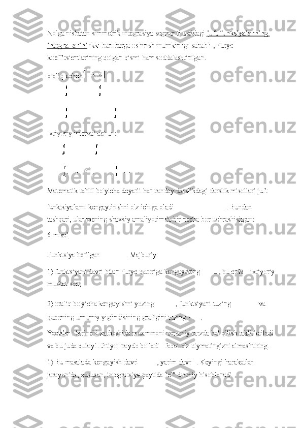 Nolga nisbatan simmetrik integrasiya segmenti ustidagi   juft funksiyalarning 
integrallarini   ikki barobarga oshirish mumkinligi sababli , Furye 
koeffitsientlarining qolgan qismi ham soddalashtirilgan.
oraliq uchun   :
Ixtiyoriy interval uchun:
Matematik tahlil bo'yicha deyarli har qanday darslikdagi darslik misollari juft 
funktsiyalarni kengaytirishni o'z ichiga oladi   .   Bundan 
tashqari, ular mening shaxsiy amaliyotimda bir necha bor uchrashishgan:
6-misol
Funktsiya berilgan   .   Majburiy:
1) funktsiyani davri bilan Furye qatoriga kengaytiring   , bu erda     ixtiyoriy 
musbat son;
2) oraliq bo'yicha kengayishni yozing   , funktsiyani tuzing     va 
qatorning umumiy yig'indisining grafigini tuzing   .
Yechim   : birinchi xatboshida muammoni umumiy tarzda hal qilish taklif etiladi 
va bu juda qulay!   Ehtiyoj paydo bo'ladi - faqat o'z qiymatingizni almashtiring.
1) Bu masalada kengayish davri   , yarim davr   .   Keyingi harakatlar 
jarayonida, xususan, integratsiya paytida "el" doimiy hisoblanadi 