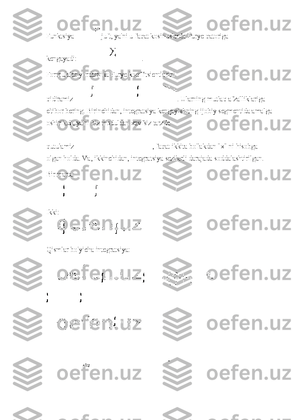 Funktsiya     juft, ya'ni u faqat kosinuslarda Furye qatoriga 
kengayadi:   .
Formulalar yordamida Furye koeffitsientlarini 
qidiramiz   .   Ularning mutlaq afzalliklariga 
e'tibor bering.   Birinchidan, integratsiya kengayishning ijobiy segmentida amalga
oshiriladi, ya'ni biz moduldan xavfsiz tarzda 
qutulamiz   , faqat ikkita bo'lakdan "x" ni hisobga 
olgan holda.   Va, ikkinchidan, integratsiya sezilarli darajada soddalashtirilgan.
Bir marta:
Ikki:
Qismlar bo'yicha integratsiya: 