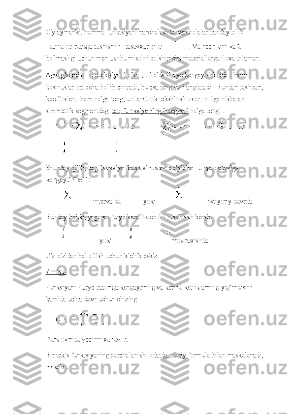 O'ylaymanki, hamma funktsiyani parchalashda parabolalar qanday qilib 
"dumaloq raqsga tushishini" tasavvur qildi   .   Va hech kim xafa 
bo'lmasligi uchun men ushbu misolni qo'shimcha materiallarga ilova qilaman.
Agar   g'alati   funktsiya    bo'lsa   , u holda Furye kengayishlarida       hatto 
kosinuslar ortiqcha bo'lib chiqadi, bu esa tenglikni   anglatadi   .   Bundan tashqari, 
koeffitsient     ham nolga teng, uni analitik tekshirish oson:   nolga nisbatan 
simmetrik segmentdagi   toq funksiyaning integrali   nolga teng: .
Shunday qilib,   toq funksiya faqat sinuslar bo'yicha Furye qatoriga 
kengaytiriladi   :
  intervalda     yoki     ixtiyoriy davrda.
Bunday holda, yagona Furye koeffitsientini hisoblash kerak:
  yoki     mos ravishda.
O'z-o'zidan hal qilish uchun kichik eskiz:
7-misol
Funksiyani Furye qatoriga kengaytiring va ketma-ketliklarning yig‘indisini 
kamida uchta davr uchun chizing
Dars oxirida yechim va javob.
Bir tekis funktsiyaning parchalanishi odatda odatiy formula bilan maskalanadi, 
masalan: 