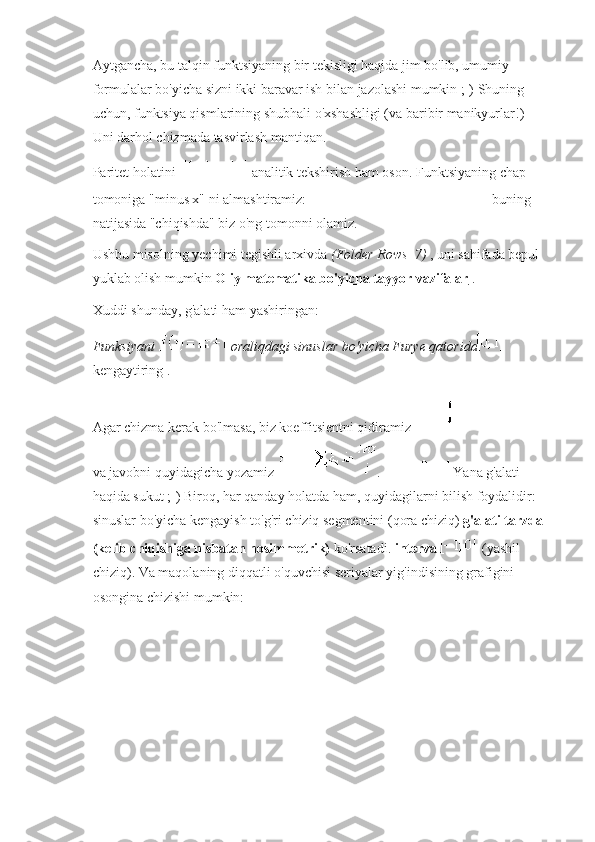 Aytgancha, bu talqin funktsiyaning bir tekisligi haqida jim bo'lib, umumiy 
formulalar bo'yicha sizni ikki baravar ish bilan jazolashi mumkin ;-) Shuning 
uchun, funktsiya qismlarining shubhali o'xshashligi (va baribir manikyurlar!) 
Uni darhol chizmada tasvirlash mantiqan.
Paritet holatini     analitik tekshirish ham oson.   Funktsiyaning chap 
tomoniga "minus x" ni almashtiramiz:     - buning 
natijasida "chiqishda" biz o'ng tomonni olamiz.
Ushbu misolning yechimi tegishli arxivda   (Folder Rows_7)   , uni sahifada bepul 
yuklab olish mumkin   Oliy matematika bo'yicha tayyor vazifalar   .
Xuddi shunday, g'alati ham yashiringan:
Funksiyani     oraliqdagi sinuslar bo'yicha Furye qatorida  
kengaytiring .
Agar chizma kerak bo'lmasa, biz koeffitsientni qidiramiz    
va javobni quyidagicha yozamiz   .     Yana g'alati 
haqida sukut ;-) Biroq, har qanday holatda ham, quyidagilarni bilish foydalidir: 
sinuslar bo'yicha kengayish to'g'ri chiziq segmentini (qora chiziq)   g'alati tarzda
(kelib chiqishiga nisbatan nosimmetrik)   ko'rsatadi.   interval     (yashil 
chiziq).   Va maqolaning diqqatli o'quvchisi seriyalar yig'indisining grafigini 
osongina chizishi mumkin: 