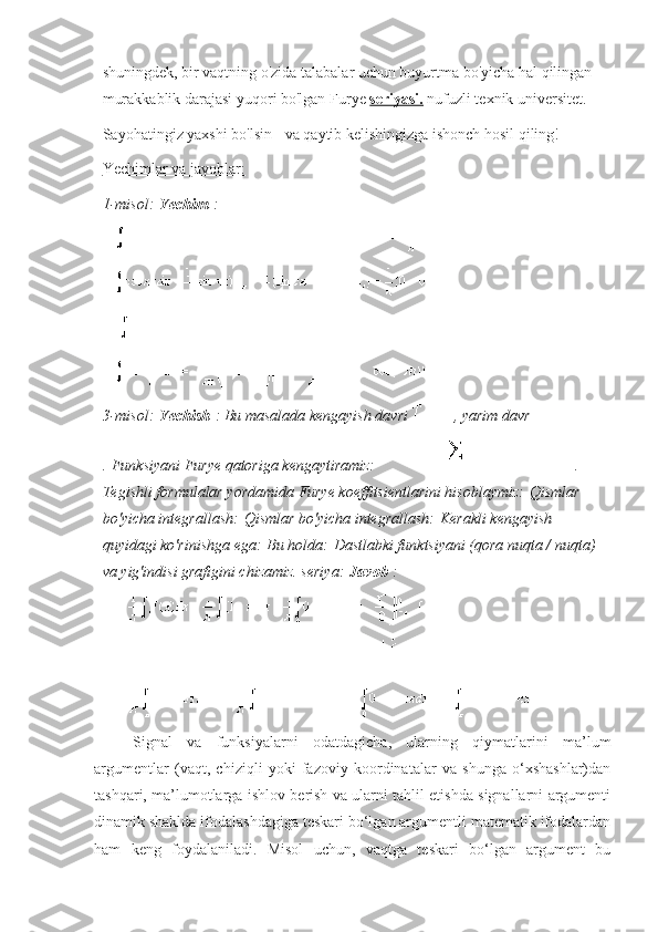 shuningdek, bir vaqtning o'zida talabalar uchun buyurtma bo'yicha hal qilingan 
murakkablik darajasi yuqori bo'lgan   Furye   seriyasi.   nufuzli texnik universitet.
Sayohatingiz yaxshi bo'lsin - va qaytib kelishingizga ishonch hosil qiling!    
Yechimlar va javoblar:
1-misol:   Yechim   :
3-misol:   Yechish   : Bu masalada kengayish davri   , yarim davr  
.   Funksiyani Furye qatoriga kengaytiramiz:   .
Tegishli formulalar yordamida Furye koeffitsientlarini hisoblaymiz:   Qismlar 
bo'yicha integrallash:   Qismlar bo'yicha integrallash:   Kerakli kengayish 
quyidagi ko'rinishga ega:   Bu holda:   Dastlabki funktsiyani (qora nuqta / nuqta) 
va yig'indisi grafigini chizamiz. seriya:   Javob   :
Signal   va   funksiyalarni   odatdagicha,   ularning   qiymatlarini   ma’lum
argumentlar   (vaqt,   chiziqli   yoki   fazoviy   koordinatalar   va   shunga   o‘xshashlar)dan
tashqari, ma’lumotlarga ishlov berish va ularni tahlil etishda signallarni argumenti
dinamik shaklda ifodalashdagiga teskari bo‘lgan argumentli matematik ifodalardan
ham   keng   foydalaniladi.   Misol   uchun,   vaqtga   teskari   bo‘lgan   argument   bu 