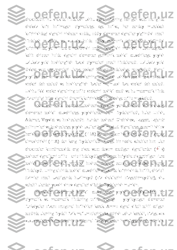 chastotadir.   Bu   shaklda   ifodalash   ushbu   signal   o‘zining   berilgan   vaqt   oralig‘ida
cheksiz   ko‘p   bo‘lmagan   qiymatlarga   ega   bo‘lsa,   har   qanday   murakkab
ko‘rinishdagi   signalni   nisbatan   sodda,   oddiy   elementar   signallar   yig‘indisi   orqali
ifodalash   mumkin,   va   xususiy   holda   oddiy   garmonik   tebranishlar   yig‘indisi
ko‘rinishida,   ya’ni   Fure   almashtirishi   orqali   bajarilishi   mumkin.   Yuqoridagidan
kelib   chiqqan   holda   signalni   elementar   garmonik   tashkil   etuvchilarga   yoyish
uzluksiz   yoki   boshlang‘ich   fazasi   qiymatlari   orqali   ifodalanadi.   Uzluksiz   yoki
diskret   vaqt   argumentlari   ularga   teskari   bo‘lgan   ifodalashga   mos   keladi.   Signal
yoyilgan   garmonik   tashkil   etuvchilarning   majmuasi   ushbu   signalning   amplituda
spektri   deb   ataladi   va   boshlang‘ich   fazalar   majmuasi   faza   spektri   deb   ataladi.
Ushbu   ikki   spektr   signalning   to‘liq   spektrini   tashkil   etadi   va   bu   matematik   ifoda
o‘z aniqligi bilan signalni dinamik ko‘rinishda ifodalashga to‘liq mos keladi.
Fure   garmonik   qatoridan   tashqari   signalni   yana   boshqa   ko‘rinishdagi
elementar   tashkil   etuvchilarga   yoyishlardan   ham   foydalaniladi,   bular   Uolsh,
Adamar,   Veyvlet   va   boshqalardir.   Bundan   tashqari   Chebishev,   Lagger,   Lejandr
polinomlari va boshqalarga yoyish usullari ham mavjud. Signallarga raqamli ishlov
berishda Fure diskret almashtirishi (FDA) va uni tezkor hisoblash usuli – Fure tez
almashtirishi   (FTA)   dan   keng   foydalaniladi.   Bunga   bir   necha   sabablar   bor:   ular
chastotalar   koordinatasida   eng   qisqa   vaqt   davom   etadigan   signallardan   (¿1 s)
tashqari signallarni to‘liq – aniq ifodalaydilar; chastota bo‘yicha qisqartirilgan Fure
tashkil   etuvchilari   ma’lumotlarni   boshqa   darajali   qatorlarga   nisbatan   aniqroq
ifodalaydi. Uning alohida tashkil etuvchilari sinusoida ko‘rinishida bo‘lib, chiziqli
tizimlar   orqali   uzatilganda   buzilmaydi   (o‘z   shakllarini   o‘zgartirmaydilar),   shu
sababli ulardan yaxshi sinov signallari sifatida foydalanish mumkin.
Signallarni   elementar   tashkil   etuvchilarga   yoyishda   asosiy   shart   bir
qiymatlik   va   matematik   ifodaning   to‘liq   mosligi   –   yoyilayotgan   elementar
funksiyalar   o‘zaro   ortogonal   bo‘lishlari   kerak.   Ammo   signal   sifatli   tahlil   etilgan
taqdirda ularning foydali fizik ma’lumotlarini aks ettirish uchun kerakli, o‘ziga xos
xususiyatlarini ko‘rsatuvchi noortogonal funksiyalardan ham foydalanish mumkin. 