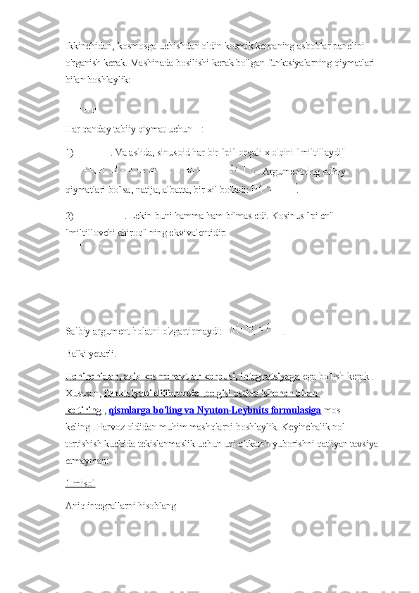 Ikkinchidan, kosmosga uchishdan oldin kosmik kemaning asboblar panelini 
o'rganish kerak.   Mashinada bosilishi kerak bo'lgan funktsiyalarning qiymatlari 
bilan boshlaylik:
Har qanday tabiiy qiymat uchun   :
1)   .   Va aslida, sinusoid har bir "pi" orqali x o'qini "miltillaydi"
:.   Argumentning salbiy 
qiymatlari bo'lsa, natija, albatta, bir xil bo'ladi:   .
2)   .   Lekin buni hamma ham bilmas edi.   Kosinus "pi en" 
"miltillovchi chiroq" ning ekvivalentidir:
Salbiy argument holatni o'zgartirmaydi:   .
Balki yetarli.
Uchinchidan, aziz kosmonavtlar korpusi, integratsiyaga   ega bo'lish kerak   .
Xususan,   funktsiyani differensial belgisi ostida ishonch bilan 
keltiring   ,   qismlarga bo'ling va        Nyuton-Leybnits formulasiga      mos 
keling   .   Parvoz oldidan muhim mashqlarni boshlaylik.   Keyinchalik nol 
tortishish kuchida tekislanmaslik uchun uni o'tkazib yuborishni qat'iyan tavsiya 
etmayman:
1-misol
Aniq integrallarni hisoblang 