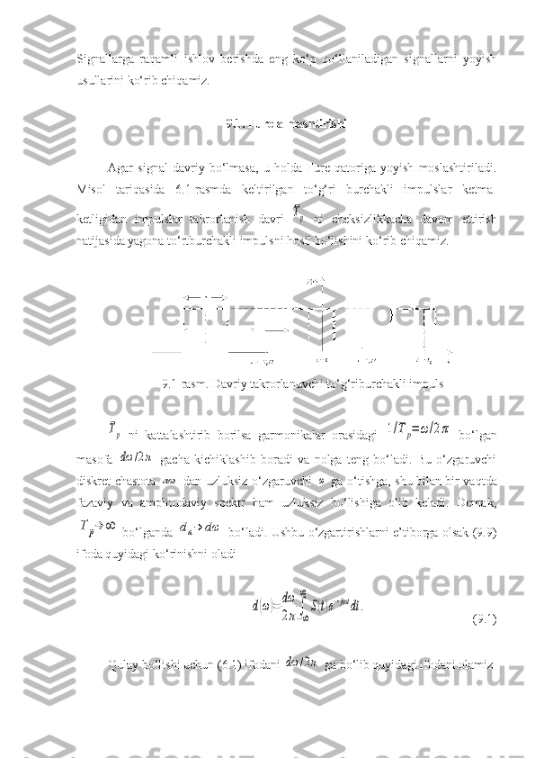 Signallarga   raqamli   ishlov   berishda   eng   ko‘p   qo‘llaniladigan   signallarni   yoyish
usullarini ko‘rib chiqamiz.
9.1.  Fure almashtirishi
Agar   signal   davriy   bo‘lmasa,   u   holda   Fure   qatoriga   yoyish   moslashtiriladi.
Misol   tariqasida   6.1-rasmda   keltirilgan   to‘g‘ri   burchakli   impulslar   ketma-
ketligidan   impulslar   takrorlanish   davri  Tр   ni   cheksizlikkacha   davom   ettirish
natijasida yagona to‘rtburchakli impulsni hosil bo‘lishini ko‘rib chiqamiz.
9 .1-rasm. Davriy takrorlanuvchi to‘g‘riburchakli impuls	
Tр
  ni   kattalashtirib   borilsa   garmonikalar   orasidagi  	1/T	р=	ω/2π   bo‘lgan
masofa  	
dω	/2π   gacha   kichiklashib   boradi   va   nolga   teng   bo‘ladi.   Bu   o‘zgaruvchi
diskret chastota  	
nω   dan uzluksiz o‘zgaruvchi  	ω   ga o‘tishga, shu bilan bir vaqtda
fazaviy   va   amplitudaviy   spektr   ham   uzluksiz   bo‘lishiga   olib   keladi.   Demak,	
T	р→	∞
  bo‘lganda  	dn→	dω   bo‘ladi. Ushbu o‘zgartirishlarni e’tiborga olsak (9.9)
ifoda quyidagi ko‘rinishni oladi 	
d(ω)=	dω
2π	∫−∞
∞	
S(t)e−jωt	dt	.
(9.1)
Qulay bo‘lishi uchun (6.1) ifodani 	
dω	/2π  ga bo‘lib quyidagi ifodani olamiz 
