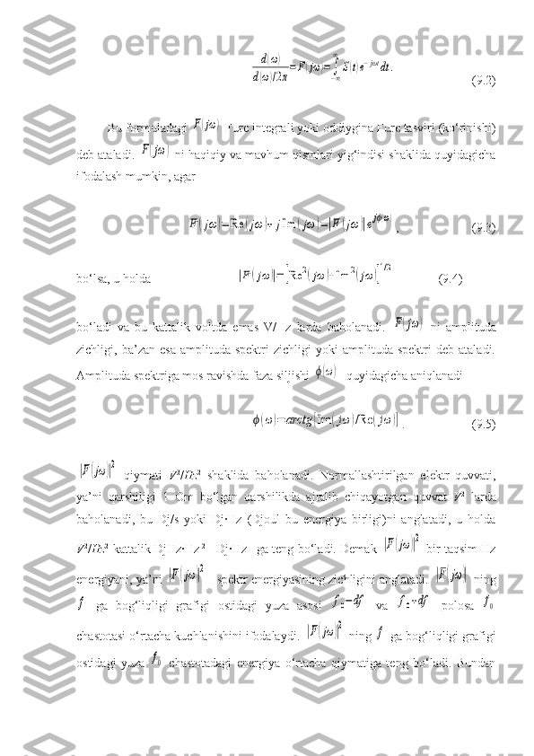 d(ω)	
d(ω)/2π
=F(jω	)=	∫−∞
∞	
S(t)e−jωt	dt	.( 9 . 2 )
Bu formuladagi 	
F(jω	)  Fure integrali yoki oddiygina Fure tasviri (ko‘rinishi)
deb ataladi. 	
F(jω	)  ni haqiqiy va mavhum qismlari yig‘indisi shaklida quyidagicha
ifodalash mumkin, agar 	
F	(jω	)=	Re	(jω	)+	jIm	(jω	)=|F	(jω	)|ejϕ(ω)
, ( 9 . 3 )
bo‘lsa, u holda 	
|F	(jω	)|=	[Re	2(jω	)+Im	2(jω	)]
1/2       ( 9 . 4 )
bo‘ladi   va   bu   kattalik   voltda   emas   V/Hz   larda   baholanadi.  
F(jω	)   ni   amplituda
zichligi,  ba’zan   esa   amplituda   spektri   zichligi   yoki   amplituda   spektri   deb   ataladi.
Amplituda spektriga mos ravishda faza siljishi 	
ϕ(ω)   quyidagicha aniqlanadi	
ϕ(ω	)=	arctg	[Im	(jω	)/Re	(jω	)]
. (9.5)	
|F(jω	)|2
  qiymati   V 2
/ Hz 2
  shaklida   baholanadi.   Normallashtirilgan   elektr   quvvati,
ya’ni   qarshiligi   1   Om   bo‘lgan   qarshilikda   ajralib   chiqayotgan   quvvat   V 2
  larda
baholanadi,   bu   Dj/s   yoki   Dj·Hz   (Djoul   bu   energiya   birligi)ni   anglatadi,   u   holda
V 2
/ Hz 2
  kattalik DjHz·Hz -2
= Dj·Hz -1
  ga teng bo‘ladi. Demak  	
|F(jω	)|2   bir taqsim Hz
energiyani, ya’ni 	
|F(jω	)|2 – spektr energiyasining zichligini anglatadi. 	|F(jω	)|  ning	
f
  ga   bog‘liqligi   grafigi   ostidagi   yuza   asosi  	f0−df   va  	f0+df   polosa  	f0
chastotasi o‘rtacha kuchlanishini ifodalaydi. 	
|F(jω	)|2  ning 	f  ga bog‘liqligi grafigi
ostidagi   yuza  	
f0   chastotadagi   energiya   o‘rtacha   qiymatiga   teng   bo‘ladi.   Bundan 