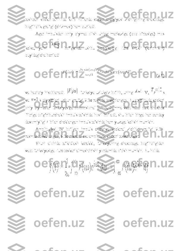 tashqari   spektr   tahlilida   ko‘p   hollarda   spektr   energiyasi   zichligining   chastotaga
bog‘liqlik grafigi (chizmasi) ham quriladi. 
Agar   impulsdan   oniy   qiymat   olish   uning   markaziga   (qoq   o‘rtasiga)   mos
kelsa,   ya’ni  x=	1
2   bo‘lganda   ushbu   impulsning   Fure   shakli   (ko‘rinishi)
quyidagicha beriladi
( 9 .6)
va haqiqiy hisoblanadi.  	
|F(jω	)|   funksiya uzluksiz bo‘lib, uning  	A=1   V,  	Tр=10 s
va 	
τ=	2 s qiymatlari uchun grafigi   9 . 2 a -rasmda tasvirlangan. Bu amplituda spektri
oniy   qiymatlar   funksiyasiga   proporsional   bo‘lib,   hamma   vaqt   ideal   past   chastota
filtriga   to‘g‘riburchakli   impuls   ta’sirida   hosil   bo‘ladi,   shu   bilan   birga   har   qanday
davomiyligi 	
t  bilan cheklangan impuls ta’sirida ham yuzaga kelishi mumkin.
Amplitudasi   2V   bo‘lgan   impuls   energiya   spektral   zichligi   grafigi   9.2 b -
rasmda tasvirlangan, 9.2 a -rasmda esa amplituda spektri tasvirlangan. 
Shuni   alohida   ta’kidlash   kerakki,   funksiyaning   chastotaga   bog‘liqligidan
vaqt funksiyasiga Fure teskari almashtirishi yordamida o‘tish mumkin. Bu holda  