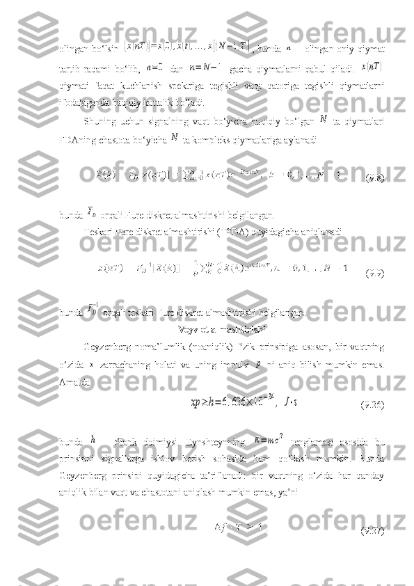 olingan bo‘lsin  {x(nT	)}=	x(0),x(t),...,x[(N	−	1)T	] , bunda  	n   – olingan oniy qiymat
tartib   raqami   bo‘lib,  	
n=	0   dan  	n=	N	−	1   gacha   qiymatlarni   qabul   qiladi.  	x(nT	)
qiymati   faqat   kuchlanish   spektriga   tegishli   vaqt   qatoriga   tegishli   qiymatlarni
ifodalaganda haqiqiy kattalik bo‘ladi. 
Shuning   uchun   signalning   vaqt   bo‘yicha   haqiqiy   bo‘lgan  	
N   ta   qiymatlari
FDAning chastota bo‘yicha 	
N  ta kompleks qiymatlariga aylanadi
( 9 . 8 )
bunda 	
FD  orqali Fure diskret almashtirishi belgilangan.
Teskari Fure diskret almashtirishi (TFDA) quyidagicha aniqlanadi
( 9 . 9 )
bunda 
FD
−1  orqali teskari Fure diskret almashtirishi belgilangan.
Veyvlet almashtirishi
Geyzenberg   noma’lumlik   (noaniqlik)   fizik   prinsipiga   asosan,   bir   vaqtning
o‘zida  
x   zarrachaning   holati   va   uning   impulsi  	p   ni   aniq   bilish   mumkin   emas.
Amalda 	
xp	≥	h=	6.626	×	10	−34	,	J⋅s
( 9 . 2 6)
bunda  	
h   –   Plank   doimiysi.   Eynshteynning  	E=	mc	2   tenglamasi   asosida   bu
prinsipni   signallarga   ishlov   berish   sohasida   ham   qo‘llash   mumkin.   Bunda
Geyzenberg   prinsipi   quyidagicha   ta’riflanadi:   bir   vaqtning   o‘zida   har   qanday
aniqlik bilan vaqt va chastotani aniqlash mumkin emas, ya’ni 
( 9 . 27 ) 