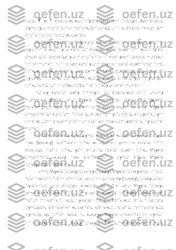 bunda  Δf   va  	T   chastota   va   vaqt   bo‘yicha   farqlanishni   ifodalaydi.   Agar   chastota
qiymati  yuqori  aniqlik  bilan  farqlansa   (aniqlansa),  u  holda chastota   nisbatan   kam
aniqlik bilan baholanadi va aksincha.
Natijada bir  vaqtning o‘zida signal  tashkil  etuvchilari  chastotasini  va uning
paydo bo‘lish vaqtini yoki signal turli chastotali tashkil etuvchilarini vaqt bo‘yicha
ajratish talab darajasidagi yuqori aniqlik bilan o‘lchash yetarli darajada murakkab
bo‘lishi mumkin. Bu holat agar signal yuqori chastotali tashkil etuvchilardan iborat
bo‘lsa   va   ular   vaqt   sohasida   uzoq   davomiyli   tashkil   etuvchilarga   juda   ham   yaqin
joylashgan   bo‘lsa   va   ular   ham   o‘z   vaqtida   chastota   sohasida   yaqin   joylashgan
bo‘lsa, hamda turli onlar (vaqtlar)da hosil bo‘lsa yuz berishi mumkin.
Bunday   signallar   davriy   bo‘lmaydi.   Bu   chastota-vaqt   tahlili   umumiy
muammosini   yechish   uchun   Veyvlet   almashtirishdan   foydalaniladi   (wavelet
transform),   u   nostasionar   signallarni   tahlil   etish   vositasi   hisoblanadi.   Veyvlet
almashtirishdan signallarni filtrlashda, shovqinlarni yo‘qotishda, sinulyarlik joyini
topish va ularning taqsimlanishini aniqlash kabi masalalarni yechishda foydalanish
mumkin.
Fure almashtirishida signal qiymati darajasi ko‘rsatkichida mavhum bo‘lgan
hissa   (vesovoy)   koeffitsienti   bo‘lsa   va   argument   garmonik   shaklda   bo‘lib
chastotaga   bog‘liq   bo‘lsa,   ya’ni   sinusoidal   tashkil   etuvchi   bo‘lsa,   Veyvlet
almashtirishda   xususiy   hissa   koeffitsientlari     qiymati   sifatida   Veyvlet
funksiyalardan foydalaniladi.
Hamma Veyvlet funksiyalar asosiy (bazaviy) Veyvlet funksiyasidan olinadi.
Ba’zi hissalar bo‘lishini ta’minlash uchun bir qator asosiy (bazaviy) funksiyalardan
foydalaniladi.   Talab   etiladigan   xossalarga   ega   bo‘lish   uchun   Veyvlet   funksiya
tebranishlar   shaklida   bo‘lib,   doimiy   tashkil   etuvchisi   bo‘lmasligi   kerak,   spektri
ma’lum   bir   kichik   polosada   joylashgan   bo‘lishi,   kichik   vaqt   ichida   nolga   teng
qiymatgacha  kichiklashishi  va  aksincha,  kichik  vaqt  oralig‘ida   o‘zining  eng  katta
qiymatiga   ega   bo‘lishi   kerak.   Bu   xususiyat   Veyvlet   almashtirish   bir   qiymatli
bo‘lishiga   kafolat   beradi.   Asosiy   funksiyani  	
Ψ	(t)   ko‘rinishida   yozish   mumkin. 