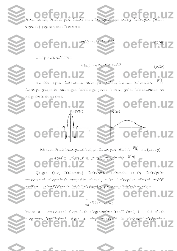 Misol   uchun,   Morlet   yoki   Gauss   modifikatsiyalangan   asosiy   funksiyasi   (Morle
veyvleti) quyidagicha ifodalanadi 
(9.28)
Uning Fure ko‘rinishi 
(9.29)
Bu   ikki   signal   6.8-rasmda   keltirilgan   bo‘lib,   bundan   ko‘rinadiki  Ψ	(t)
funksiya   yuqorida   keltirilgan   talablarga   javob   beradi,   ya’ni   tebranuvchan   va
nolgacha kichiklashadi.
9 . 8 -rasm.Modifikatsiyalashtirilgan Gauss yoki Morlet, 	
Ψ(t)  ona (asosiy)
veyvlet funksiyasi va uning Fure ko‘rinishi 	
H(ω)
Qolgan   (qiz,   ikkilamchi)   funksiyalar   birlamchi   asosiy   funksiyalar
masshtabini   o‘zgartirish   natijasida   olinadi,   bular   funksiyalar   oilasini   tashkil
etadilar. Har bir ikkilamchi (qiz) funksiyani quyidagicha ifodalash mumkin
bunda  	
a   –   masshtabni   o‘zgartirish   o‘zgaruvchan   koeffitsienti,  	τ   –   olib   o‘tish
o‘zgarmas   koeffitsienti.   Agar  	
a   ning   masshtabi   kattalashsa   funksiyaning 
