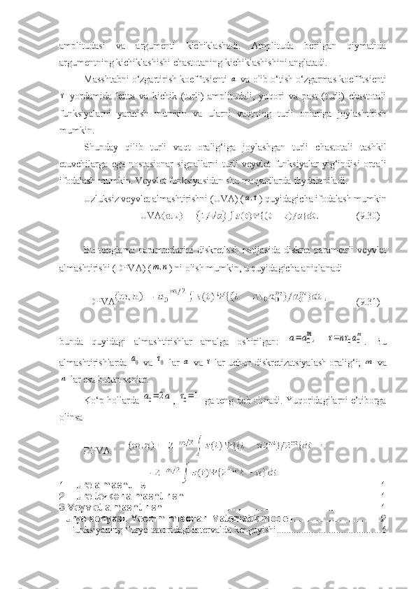 amplitudasi   va   argumenti   kichiklashadi.   Amplituda   berilgan   qiymatida
argumentning kichiklashishi chastotaning kichiklashishini anglatadi. 
Masshtabni o‘zgartirish koeffitsienti a  va olib o‘tish o‘zgarmas koeffitsienti	
τ
  yordamida   katta   va   kichik   (turli)   amplitudali,   yuqori   va   past   (turli)   chastotali
funksiyalarni   yaratish   mumkin   va   ularni   vaqtning   turli   onlariga   joylashtirish
mumkin.
Shunday   qilib   turli   vaqt   oralig‘iga   joylashgan   turli   chastotali   tashkil
etuvchilarga   ega   nostasionar   signallarni   turli   veyvlet   funksiyalar   yig‘indisi   orqali
ifodalash mumkin. Veyvlet funksiyasidan shu maqsadlarda foydalaniladi.
Uzluksiz veyvlet almashtirishni (UVA) (	
a,τ ) quyidagicha ifodalash mumkin
                       UVA ( 9 . 30 )
Bu  tenglama paramterlarini   diskretlash  natijasida  diskret   parametrli   veyvlet
almashtirishi (DPVA) (	
m,n ) ni olish mumkin, u quyidagicha aniqlanadi
  DPVA ( 9 . 3 1)
bunda   quyidagi   almashtirishlar   amalga   oshirilgan:  	
a=	a0
m,  	τ=nτ	0a0
m .   Bu
almashtirishlarda 	
a0  va 	τ0  lar 	a  va 	τ  lar uchun diskretizatsiyalash oralig‘i; 	m  va	
n
 lar esa butun sonlar.
Ko‘p hollarda 	
a0=	2a , 	τ0=	1  ga teng deb olinadi. Yuqoridagilarni e’tiborga
olinsa 
DPVA 
1. Fure almashtirishi. .................................................................................. 1
2. Fure tezkor almashtirishi. ...................................................................... 1
3.Veyvlet almashtirishi. .............................................................................. 1
Furye seriyasi.   Yechim misollari.Matematik modeli. ............................... 2
Funksiyaning Furye qatoridagi intervalda kengayishi .......................................... 6 