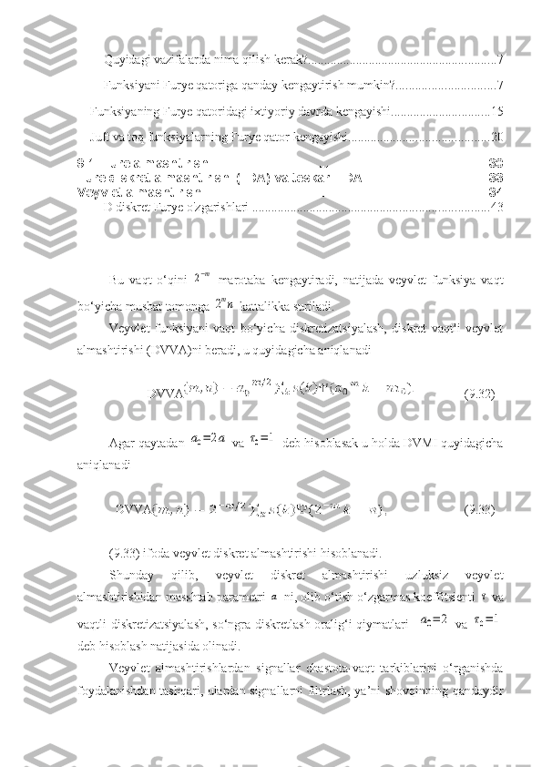 Quyidagi vazifalarda nima qilish kerak? ........................................................... 7
Funksiyani Furye qatoriga qanday kengaytirish mumkin? ............................... 7
Funksiyaning Furye qatoridagi ixtiyoriy davrda kengayishi ............................... 15
Juft va toq funksiyalarning Furye qator kengayishi ............................................ 20
9.1. Fure almashtirishi .............................................................................. 30
Fure diskret almashtirishi (FDA) va teskari FDA ................................... 33
Veyvlet almashtirishi ................................................................................ 34
D diskret Furye o'zgarishlari   .......................................................................... 43
Bu   vaqt   o‘qini  2−m   marotaba   kengaytiradi,   natijada   veyvlet   funksiya   vaqt
bo‘yicha musbat tomonga 	
2mn  kattalikka suriladi.
Veyvlet   funksiyani   vaqt   bo‘yicha   diskretizatsiyalash,   diskret   vaqtli   veyvlet
almashtirishi (DVVA)ni beradi, u quyidagicha aniqlanadi
            DVVA ( 9 . 3 2) 
Agar qaytadan 	
a0=	2a  va 	τ0=	1  deb hisoblasak u holda DVMI quyidagicha
aniqlanadi
      
  DVVA ( 9 . 33 ) 
( 9 . 33 ) ifoda veyvlet diskret almashtirishi hisoblanadi.
Shunday   qilib,   veyvlet   diskret   almashtirishi   uzluksiz   veyvlet
almashtirishidan masshtab parametri 
a  ni, olib o‘tish o‘zgarmas koeffitsienti 	τ  va
vaqtli diskretizatsiyalash,  so‘ngra diskretlash oralig‘i qiymatlari   	
a0=	2   va  	τ0=	1
deb hisoblash natijasida olinadi.
Veyvlet   almashtirishlardan   signallar   chastota-vaqt   tarkiblarini   o‘rganishda
foydalanishdan tashqari, ulardan signallarni filtrlash, ya’ni shovqinning qandaydir 